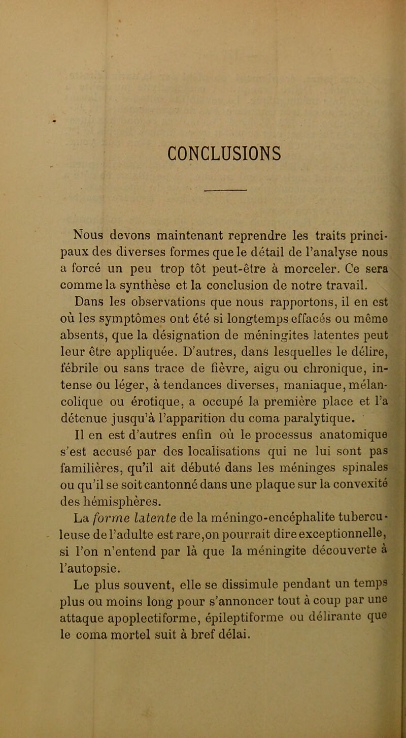 CONCLUSIONS Nous devons maintenant reprendre les traits princi- paux des diverses formes que le détail de l’analyse nous a forcé un peu trop tôt peut-être à morceler. Ce sera comme la synthèse et la conclusion de notre travail. Dans les observations que nous rapportons, il en est où les symptômes ont été si longtemps effacés ou même absents, que la désignation de méningites latentes peut leur être appliquée. D’autres, dans lesquelles le délire, fébrile ou sans trace de fièvre^ aigu ou clironic[ue, in- tense ou léger, à tendances diverses, maniaque, mélan- colique ou érotique, a occupé la première place et l’a détenue jusqu’à l’apparition du coma paralytique. Il en est d’autres enfin où le processus anatomique s’est accusé par des localisations qui ne lui sont pas familières, qu’il ait débuté dans les méninges spinales ou qu’il se soit cantonné dans une plaque sur la convexité des hémisphères. La forme latente de la méningo-encéphalite tubercu- ' leuse de l’adulte est rare,on pourrait dire exceptionnelle, si l’on n’entend par là que la méningite découverte à l’autopsie. Le plus souvent, elle se dissimule i^endant un temps plus ou moins long pour s’annoncer tout à coup par une attaque apoplectiforme, épileptiforme ou délirante que le coma mortel suit à bref délai.