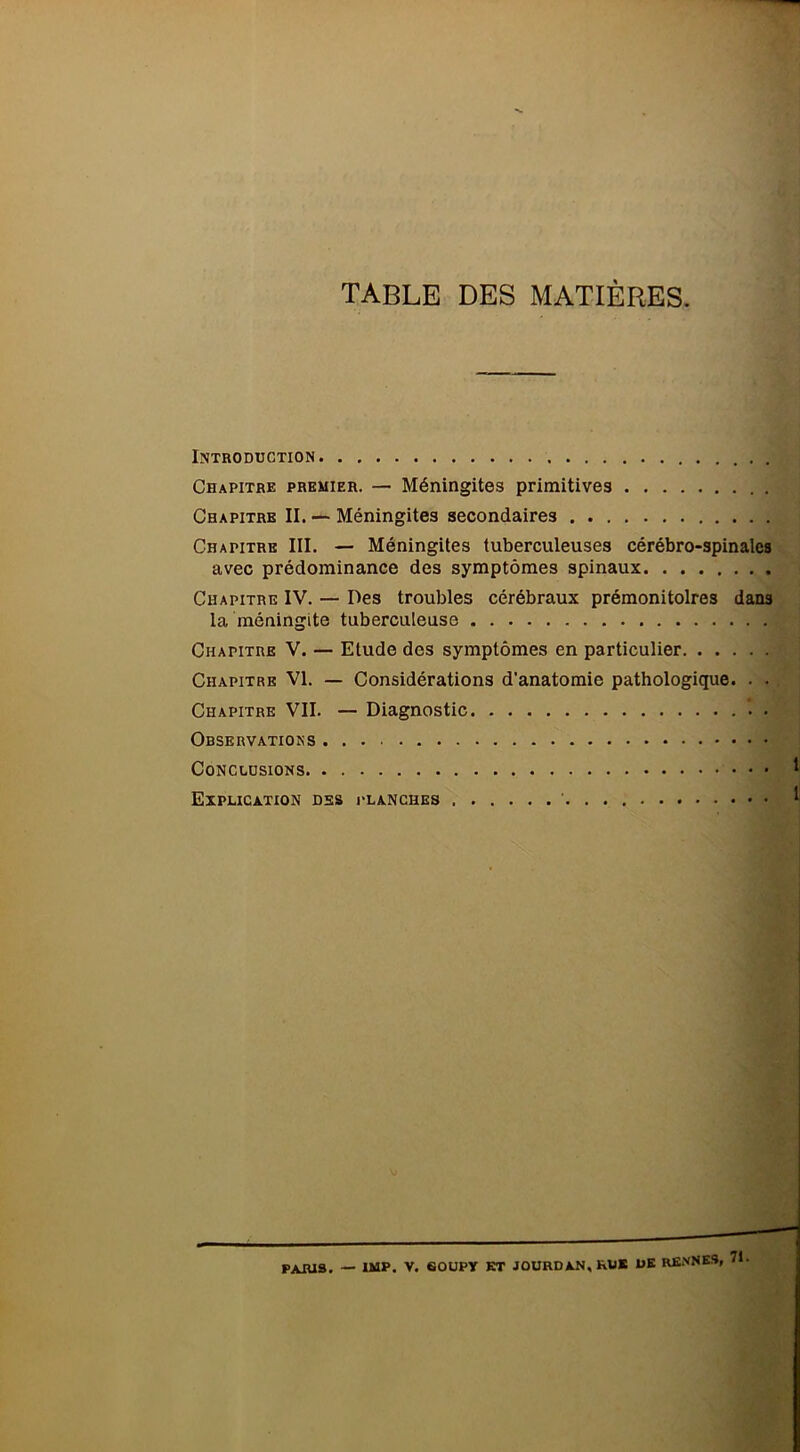 table des matières. Introduction . Chapitre premier. — Méningites primitives Chapitre II. — Méningites secondaires Chapitre III. — Méningites tuberculeuses cérébro-spinales avec prédominance des symptômes spinaux Chapitre IV. — Des troubles cérébraux prémonitoires dans la méningite tuberculeuse Chapitre V. — Elude des symptômes en particulier Chapitre VI. — Considérations d’anatomie pathologique. . . Chapitre VII. — Diagnostic Observations Conclusions Explication des planches ’ I PARIS. — uiP. V. eoupy et jourdan, km* ük renne»,