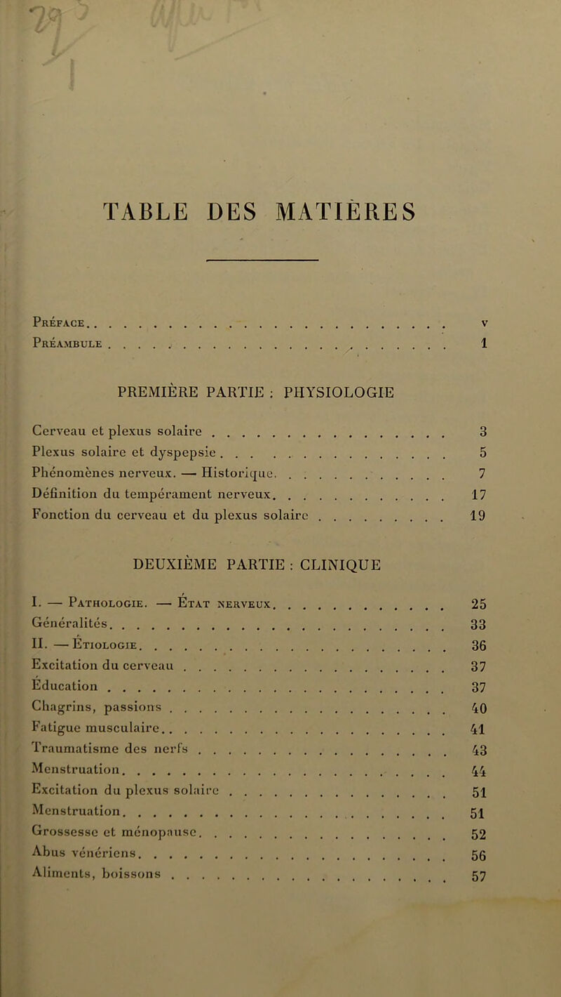 TABLE DES MATIERES Préface v Préambule ..... 1 PREMIÈRE PARTIE : PHYSIOLOGIE Cerveau et plexus solaire 3 Plexus solaire et dyspepsie 5 Phénomènes nerveux. — Historique. 7 Définition du tempérament nerveux 17 Fonction du cerveau et du plexus solaire 19 DEUXIÈME PARTIE : CLINIQUE I. — Pathologie. —• État nerveux 25 Généralités 33 IL—Étiologie 36 Excitation du cerveau 37 Éducation 37 Chagrins, passions 40 Fatigue musculaire 41 Traumatisme des nerfs 43 Menstruation 44 Excitation du plexus solaire 51 Menstruation 51 Grossesse et ménopause 52 Abus vénériens 5g Aliments, boissons 57