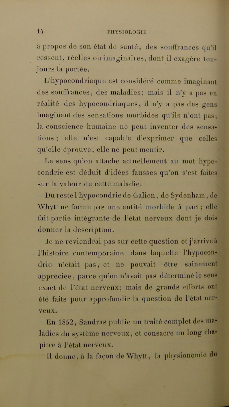 à propos do son état de santé, des souffrances qu’il ressent, réelles ou imaginaires, dont il exagère tou- jours la portée. L’hypocondriaque est considéré comme imaginant des souffrances, des maladies; mais il n’y a pas en réalité des hypocondriaques, il n’y a pas des gens imaginant des sensations morbides qu’ils n’ont pas; la conscience humaine ne peut inventer des sensa- tions ; elle n’est capable d’exprimer que celles qu’elle éprouve; elle ne peut mentir. Le sens qu’on attache actuellement au mot hypo- condrie est déduit d’idées fausses qu’on s’est faites sur la valeur de cette maladie. Du reste l’hypocondrie de Galien, de Sydenham, de Whytt ne forme pas une entité morbide à part; elle fait partie intégrante de l’état nerveux dont je dois donner la description. Je ne reviendrai pas sur cette question et j’arrive à l’histoire contemporaine dans laquelle l'hypocon- drie n’était pas, et ne pouvait être sainement appréciée , parce qu’on n’avait pas déterminé le sens exact de l’état nerveux; mais de grands efforts ont été faits pour approfondir la question de l’état ner- veux. En 1852, Sandras publie un traité complet des ma- ladies du système nerveux, et consacre un long cha- pitre à l’état nerveux. Il donne, à la façon de Whytt, la physionomie du