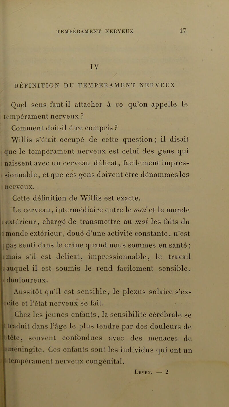 IV DÉFINITION DU TEMPÉRAMENT NERVEUX Quel sens faut-il attacher à ce qu’on appelle le tempérament nerveux ? Comment doit-il être compris ? Willis s’était occupé de cette question ; il disait que le tempérament nerveux est celui des gens qui naissent avec un cerveau délicat, facilement impres- sionnable, et que ces gens doivent être dénommés les nerveux. Cette définition de Willis est exacte. Le cerveau, intermédiaire entre le moi et le monde extérieur, chargé de transmettre au moi les faits du monde extérieur, doué d’une activité constante, n’est pas senti dans le crâne quand nous sommes en santé ; mais s'il est délicat, impressionnable, le travail auquel il est soumis le rend facilement sensible, douloureux. Aussitôt qu’il est sensible, le plexus solaire s’ex- cite et l’état nerveux se fait. Chez les jeunes enfants, la sensibilité cérébrale se traduit dans l’àgc le plus tendre par des douleurs de itôte, souvent confondues avec des menaces de méningite. Ces enfants sont les individus qui ont un tempérament nerveux congénital. Leven. — 2