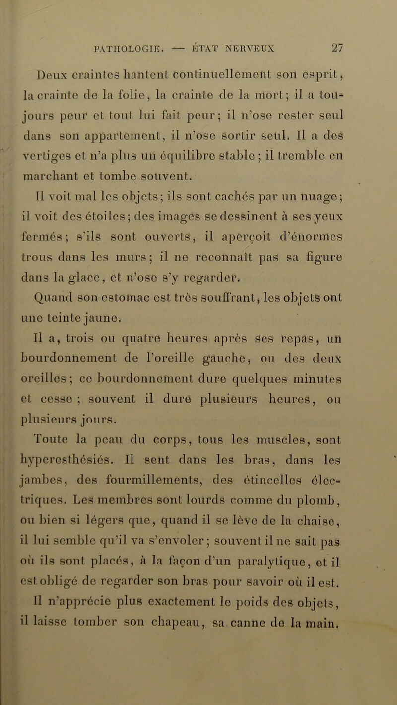 Deux craintes hantent continuellement son esprit, la crainte do la folie, la crainte de la mort; il a tou- jours peur et tout lui fait peur; il n’ose rester seul dans son appartement, il n’ose sortir seul. Il a des vertiges et n’a plus un équilibre stable ; il tremble en marchant et tombe souvent. Il voit mal les objets; ils sont cachés par un nuage; il voit des étoiles; des images se dessinent à ses yeux fermés; s’ils sont ouverts, il aperçoit d’énormes trous dans les murs; il ne reconnaît pas sa figure dans la glace, et n’ose s’y regarder. Quand son estomac est très souffrant, les objets ont une teinte jaune. Il a, trois ou quatre heures après Ses repas, un bourdonnement de l’oreille gauche, ou des deux oreilles ; ce bourdonnement dure quelques minutes et cesse ; souvent il dure plusieurs heures, ou plusieurs jours. Toute la peau du corps, tous les muscles, sont hyperesthésiés. Il sent dans les bras, dans les jambes, des fourmillements, des étincelles élec- triques. Les membres sont lourds comme du plomb, ou bien si légers que, quand il se lève de la chaise, il lui semble qu’il va s’envoler; souvent il ne sait pas où ils sont placés, à la façon d’un paralytique, et il est obligé de regarder son bras pour savoir où il est. Il n’apprécie plus exactement le poids des objets, il laisse tomber son chapeau, sa canne do la main.