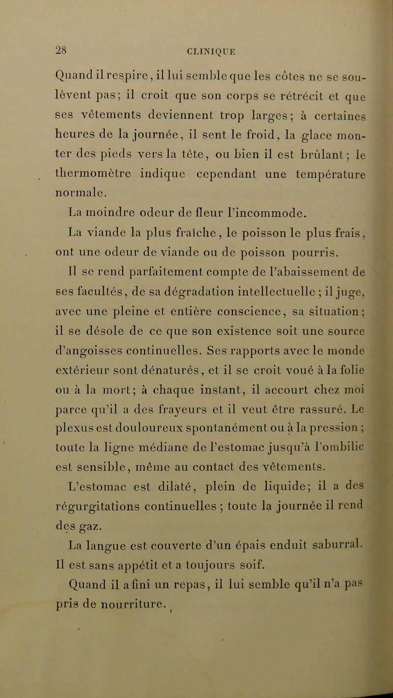 Quand il respire, il lui semble que les côtes ne se sou- lèvent pas; il croit que son corps se rétrécit et que ses vêtements deviennent trop larges; à certaines heures de la journée, il sent le froid, la glace mon- ter des pieds vers la tète, ou bien il est brûlant; le thermomètre indique cependant une température normale. La moindre odeur de fleur l’incommode. La viande la plus fraîche, le poisson le plus frais, ont une odeur de viande ou de poisson pourris. Il se rend parfaitement compte de l’abaissement de ses facultés, de sa dégradation intellectuelle ; il juge, avec une pleine et entière conscience, sa situation; il se désole de ce que son existence soit une source d’angoisses continuelles. Ses rapports avec le monde extérieur sont dénaturés, et il se croit voué à la folie ou à la mort; à chaque instant, il accourt chez moi parce qu’il a des frayeurs et il veut être rassuré. Le plexus est douloureux spontanément ou à la pression ; toute la ligne médiane de l’estomac jusqu’à l'ombilic est sensible, même au contact des vêtements. L’estomac est dilaté, plein de liquide; il a des régurgitations continuelles ; toute la journée il rend des gaz. La langue est couverte d’un épais enduit saburral. Il est sans appétit et a toujours soif. Quand il a fini un repas, il lui semble qu’il n’a pas pris de nourriture.