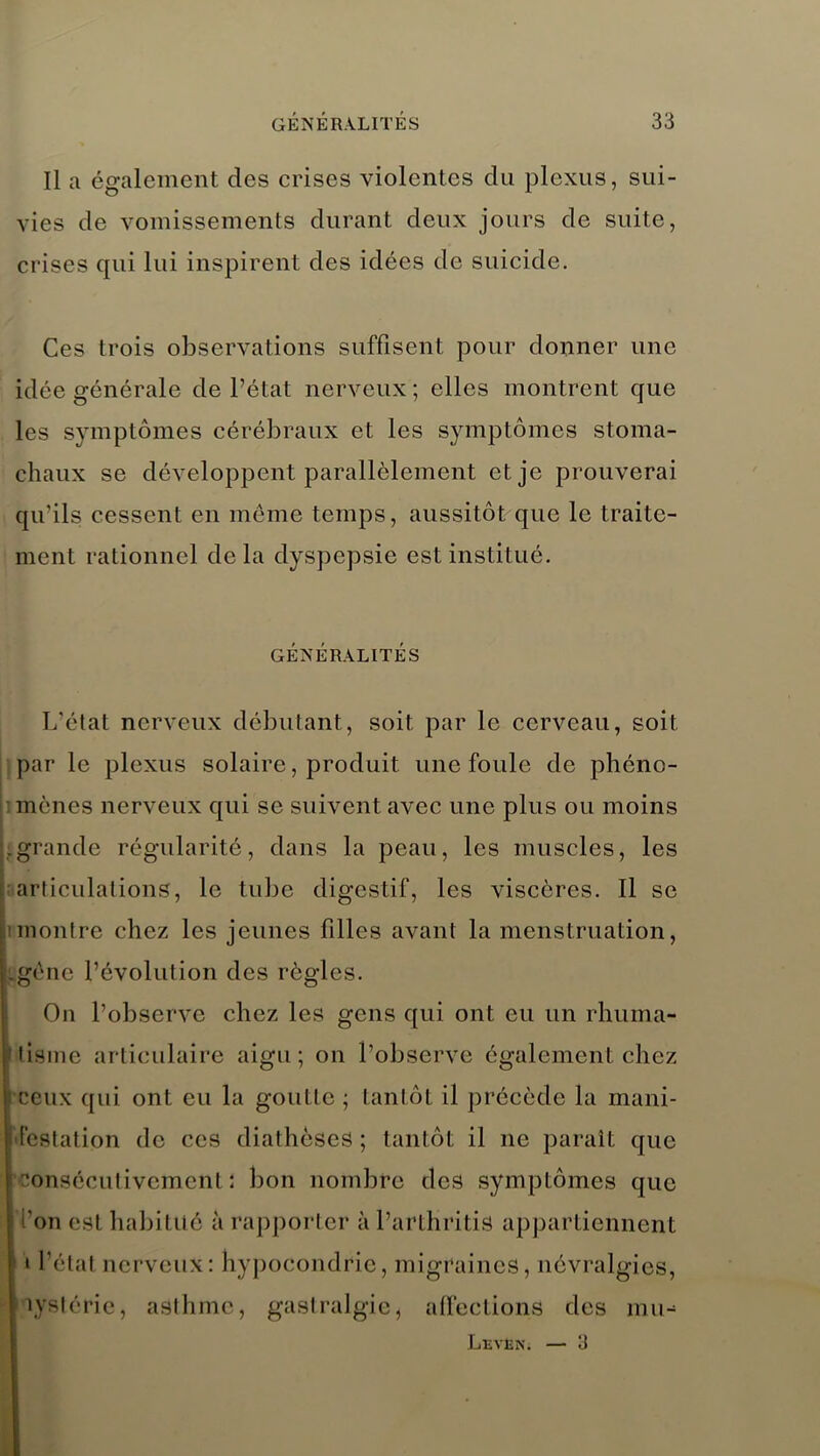 Il a également des crises violentes du plexus, sui- vies de vomissements durant deux jours de suite, crises qui lui inspirent des idées de suicide. Ces trois observations suffisent pour donner une idée générale de l’état nerveux ; elles montrent que les symptômes cérébraux et les symptômes stoma- chaux se développent parallèlement et je prouverai qu’ils cessent en môme temps, aussitôt que le traite- ment rationnel delà dyspepsie est institué. GENERALITES L’état nerveux débutant, soit par le cerveau, soit par le plexus solaire, produit une foule de phéno- mènes nerveux qui se suivent avec une plus ou moins grande régularité, dans la peau, les muscles, les articulations, le tube digestif, les viscères. Il se montre chez les jeunes filles avant la menstruation, gène l’évolution des règles. On l’observe chez les gens qui ont eu un rhuma- tisme articulaire aigu; on l’observe également chez Ceux qui ont eu la goutte ; tantôt il précède la mani- festation de ces diathèses; tantôt il ne paraît que consécutivement; bon nombre des symptômes que l’on est habitué à rapporter à l’arthritis appartiennent » l’état nerveux: hypocondrie, migraines, névralgies, lystérie, asthme, gastralgie, affections des mtn Leven. — 3