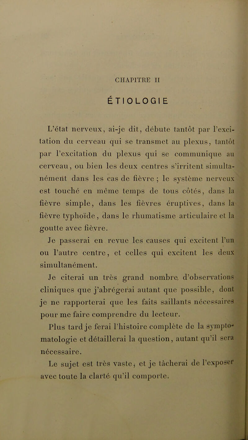 ÉTIOLOGIE L’état nerveux, ai-je dit, débute tantôt par l’exci- tation du cerveau qui se transmet au plexus, tantôt par l’excitation du plexus qui se communique au cerveau, ou bien les deux centres s’irritent simulta- nément dans les cas de fièvre ; le système nerveux est touché en même temps de tous côtés, dans la fièvre simple, dans les fièvres éruptives, dans la fièvre typhoïde, dans le rhumatisme articulaire et la goutte avec fièvre. Je passerai en revue les causes qui excitent l’un ou l’autre centre, et celles qui excitent les deux simultanément. Je citerai un très grand nombre, d’observations cliniques que j’abrégerai autant que possible, dont je ne rapporterai que les faits saillants nécessaires pour me faire comprendre du lecteur. Plus tard je ferai l’histoire complète de la aympto-* matologic et détaillerai la question, autant qu’il sera nécessaire. Le sujet est très vastet et je tâcherai de l’exposer* avec toute la clarté/ qu’il comporte.