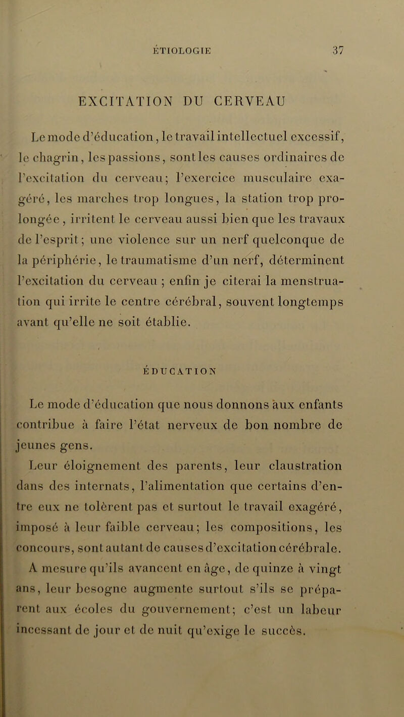 EXCITATION DU CERVEAU Le mode d’éducation, le travail intellectuel excessif, le chagrin, les passions, sont les causes ordinaires de l’excitation du cerveau; l’exercice musculaire exa- géré, les marches trop longues, la station trop pro- longée , irritent le cerveau aussi bien que les travaux de l’esprit ; une violence sur un nerf quelconque de la périphérie, le traumatisme d’un nerf, déterminent l’excitation du cerveau ; enfin je citerai la menstrua- tion qui irrite le centre cérébral, souvent longtemps avant qu’elle ne soit établie. ÉDUCATION Le mode d’éducation que nous donnons aux enfants contribue à faire l’état nerveux de bon nombre de jeunes gens. Leur éloignement des parents, leur claustration dans des internats, l’alimentation que certains d’en- tre eux ne tolèrent pas et surtout le travail exagéré, imposé à leur faillie cerveau; les compositions, les concours, sont autant de causes d’excitation cérébrale. A mesure qu’ils avancent en âge, de quinze à vingt ans, leur besogne augmente surtout s’ils se prépa- rent aux écoles du gouvernement; c’est un labeur incessant de jour et de nuit qu’exige le succès.