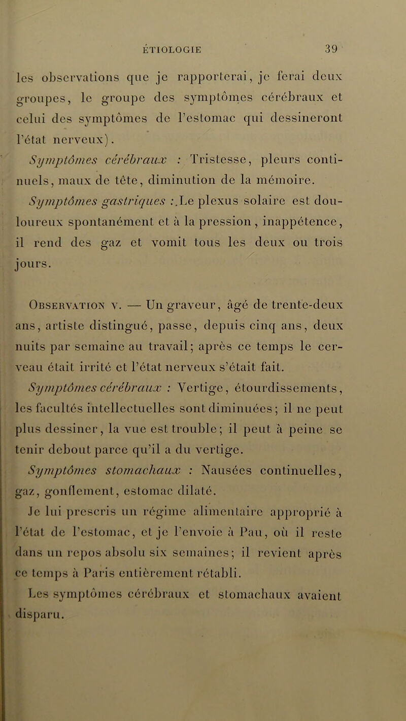 les observations que je rapporterai, je ferai deux groupes, le groupe des symptômes cérébraux et celui des symptômes de l’estomac qui dessineront l'état nerveux). Symptômes cérébraux : Tristesse, pleurs conti- nuels, maux de tete, diminution de la mémoire. Symptômes gastriques :.Le plexus solaire est dou- loureux spontanément et à la pression , inappétence, il rend des gaz et vomit tous les deux ou trois jours. Observation v. — Un graveur, âgé de trente-deux ans, artiste distingué, passe, depuis cinq ans, deux nuits par semaine au travail; après ce temps le cer- veau était irrité et l’état nerveux s’était fait. Symptômes cérébraux : Vertige, étourdissements, les facultés intellectuelles sont diminuées ; il ne peut plus dessiner, la vue est trouble; il peut à peine se tenir debout parce qu’il a du vertige. Symptômes stomachciux : Nausées continuelles, gaz, gonflement, estomac dilaté. Je lui prescris un régime alimentaire approprié à l’état de l’estomac, et je l’envoie à Pau, où il reste dans un repos absolu six semaines; il revient apr ès ce temps à Paris entièrement rétabli. Les symptômes cérébraux et stomachaux avaient disparu.