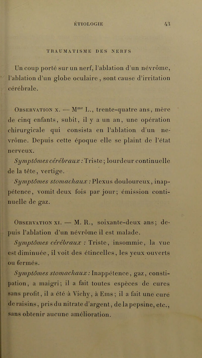 T R A UMATISME DES NERFS Un coup porté sur un nerf, l’ablation d’un névrôme, l’ablation d’un globe oculaire , sont cause d’irritation cérébrale. Observation x. — Mmc L., trente-quatre ans, mère de cinq enfants, subit, il y a un an, une opération chirurgicale qui consista en l’ablation d’un ne- vrôme. Depuis cette époque elle se plaint de l’état nerveux. Symptômes cérébraux : Triste ; lourdeur continuelle de la tête, vertige. Symptômes stomacliaux : Plexus douloureux, inap- pétence, vomit deux fois par jour; émission conti- nuelle de gaz. Observation xi. — M. R., soixante-deux ans; de- puis l’ablation d’un névrôme il est malade. Symptômes cérébraux : Triste, insommie, la vue est diminuée, il voit des étincelles, les yeux ouverts ou fermés. Symptômes stomacliaux : Inappétence, gaz, consti- pation, a maigri; il a fait toutes espèces de cures sans profit, il a été à Vichy, à Eins ; il a fait une cure de raisins, pris du nitrate d’argent, delà pepsine, etc., sans obtenir aucune amélioration.