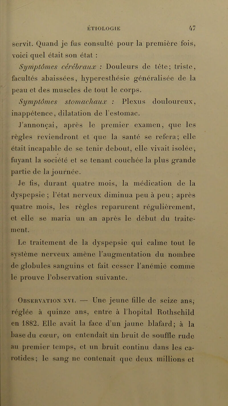 servit. Quand je fus consulte pour la première fois, voici quel était son état : Symptômes cérébraux : Douleurs de tète; triste, facultés abaissées, hyperesthésie généralisée de la peau et des muscles de tout le corps. Symptômes stomachaux : Plexus douloureux, inappétence, dilatation de l’estomac. J’annonçai, après le premier examen, que les règles reviendront et que la santé se refera; elle était incapable de se tenir debout, elle vivait isolée, fuyant la société et se tenant couchée la plus grande partie de la journée. Je fis, durant quatre mois, la médication de la dyspepsie; l’état nerveux diminua peu à peu; après quatre mois, les règles reparurent régulièrement, et elle se maria un an après le début du traite- ment. Le traitement de la dyspepsie qui calme tout le système nerveux amène l’augmentation du nombre de globules sanguins et fait cesser l’anémie comme le prouve l’observation suivante. Observation xvi. — Une jeune fille de seize ans, réglée à quinze ans, entre à l’hôpital Rothschild en 1882. Elle avait la face d’un jaune blafard; à la base du cœur, on entendait lin bruit de souffle rude au premier temps, et un bruit continu dans les ca- rotides; le sang ne contenait que deux millions et;
