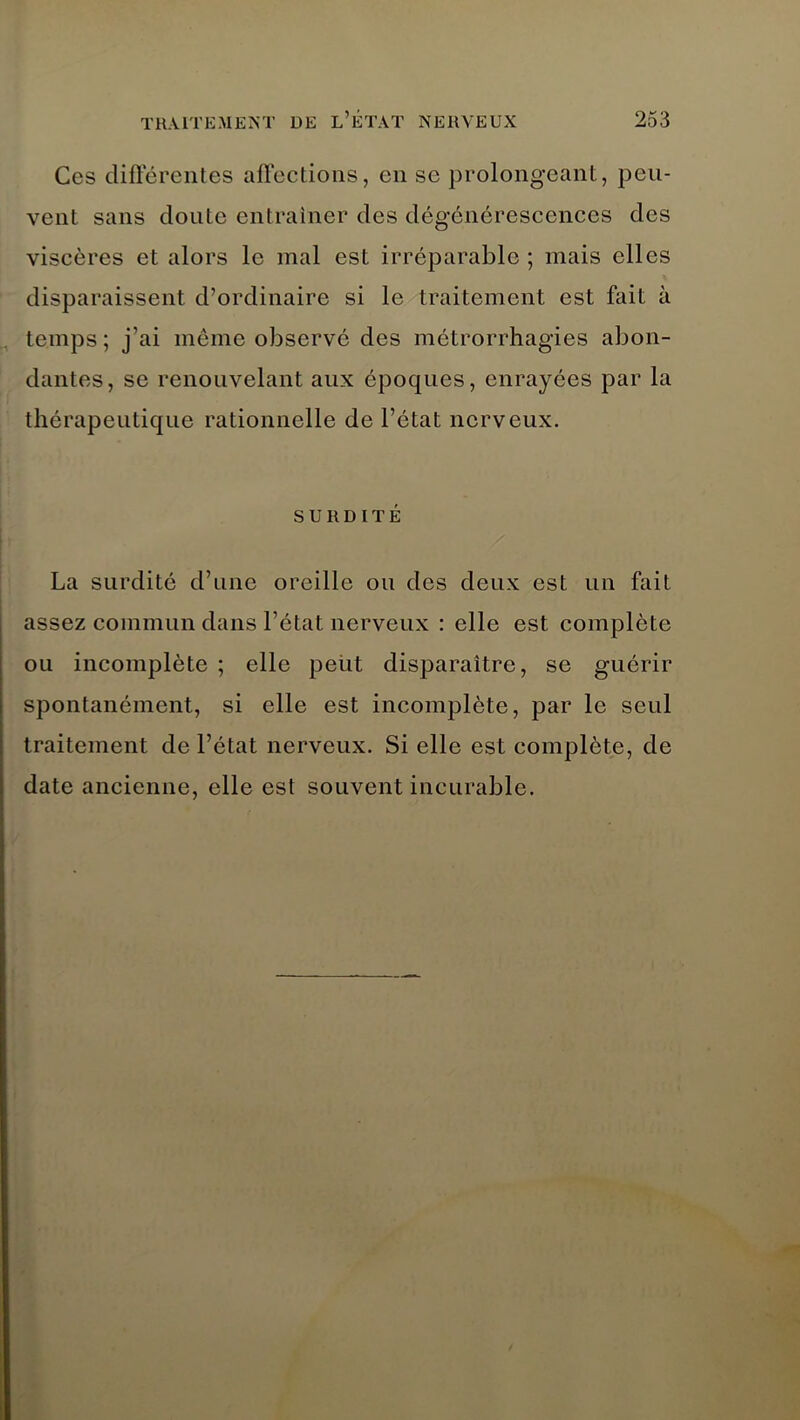 Ces différentes affections, en se prolongeant, peu- vent sans doute entraîner des dégénérescences des viscères et alors le mal est irréparable ; mais elles disparaissent d’ordinaire si le traitement est fait à temps ; j’ai même observe des métrorrhagies abon- dantes, se renouvelant aux époques, enrayées par la thérapeutique rationnelle de l’état nerveux. SURDITÉ La surdité d’une oreille ou des deux est un fait assez commun dans l’état nerveux : elle est complète ou incomplète ; elle peut disparaître, se guérir spontanément, si elle est incomplète, par le seul traitement de l’état nerveux. Si elle est complète, de date ancienne, elle est souvent incurable.
