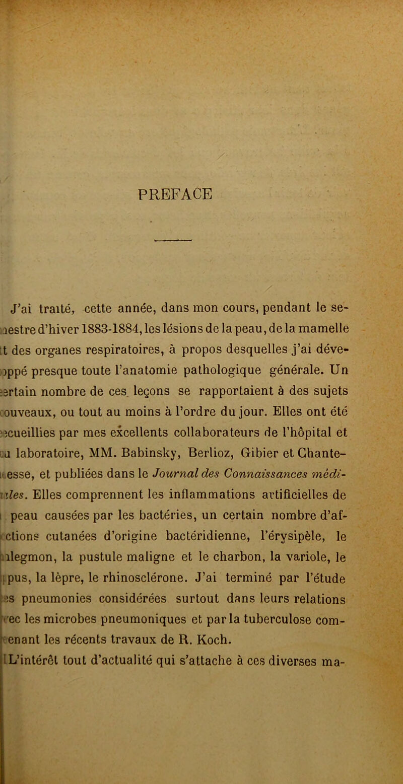 PREFACE J’ai traité, cette année, dans mon cours, pendant le se- laestre d’hiver 1883-1884, les lésions de la peau, de la mamelle [t des organes respiratoires, à propos desquelles j’ai déve- ))ppé presque toute l’anatomie pathologique générale. Un certain nombre de ces. leçons se rapportaient à des sujets couveaux, ou tout au moins à l’ordre du jour. Elles ont été ‘■îcueillies par mes excellents collaborateurs de l’hôpital et QU laboratoire, MM. Babinsky, Berlioz, Gibier et Ghante- itesse, et publiées dans le Journal des Connaissances rnèdî- ules. Elles comprennent les inflammations artificielles de 1 peau causées par les bactéries, un certain nombre d’af- étions cutanées d’origine bactéridienne, l’érysipèle, le ialegmon, la pustule maligne et le charbon, la variole, le ij pus, la lèpre, le rhinosclérone. J’ai terminé par l’étude i'is pneumonies considérées surtout dans leurs relations kec les microbes pneumoniques et parla tuberculose com- ^enant les récents travaux de R. Koch. IL’intérêl tout d’actualité qui s’attache à ces diverses ma-