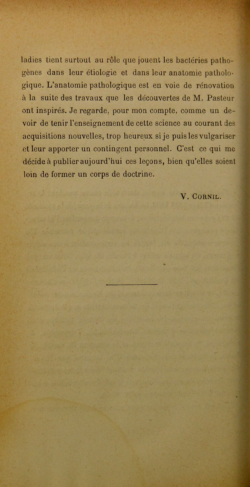 ladies tient surtout au rôle que jouent les bactéries patho- gènes dans leur étiologie et dans leur anatomie patholo- gique. L’anatomie pathologique est en voie de rénovation à la suite des travaux que les découvertes de M. Pasteur ont inspirés. Je regarde, pour mon compte, comme un de- voir de tenir l’enseignement de cette science au courant des acquisitions nouvelles, trop heureux si je puis les vulgariser et leur apporter un contingent personnel. C’est ce qui me décide à publier aujourd’hui ces leçons, bien qu’elles soient loin de former un corps de doctrine. V. CORNIL.