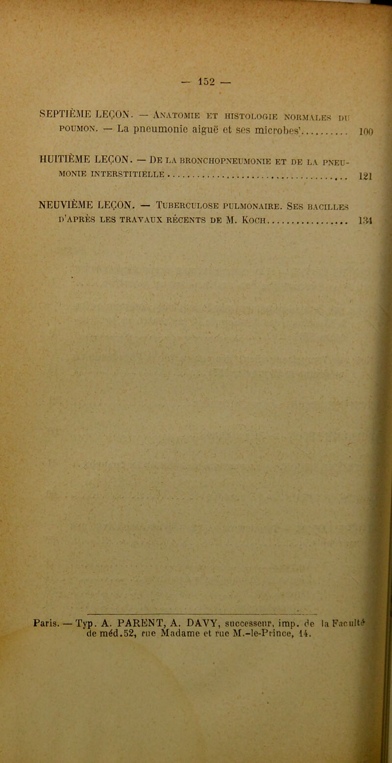 152 SEPTIÈME LEÇON. — A.xatomie et histologie normales iuî POUMON. — La pneumonie aiguë et ses microbes’ lOO HUITIÈME LEÇON. — De la bronchopneu.monie et de la pneu- monie interstitielle 121 NEUVIÈME LEÇON. — Tuberculose pulmonaire. Ses bacilles d’après les travaux récents de M. Koch l.'il t c ■t ■ç Paris. — Typ. A. PARENT, A. DAVY, successeur, imp. de la FacuItL^ deméd.52, me Madame et rue M.-le-Piince, 14. ^ r