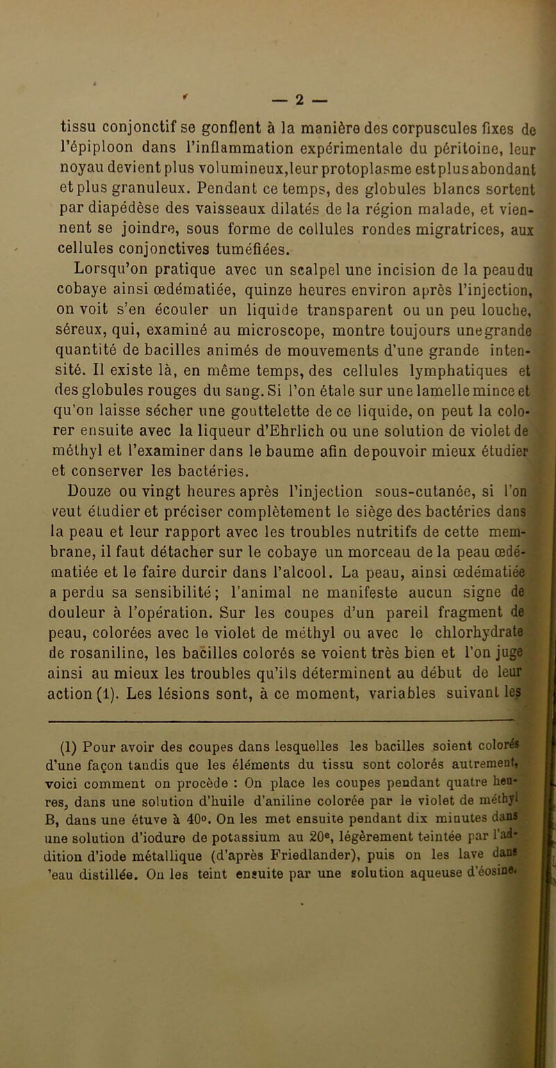 tissu conjonctif se gonflent à la manière des corpuscules fixes de l’épiploon dans l’inflammation expérimentale du péritoine, leur noyau devient plus volumineux,leur protoplasme estplusabondant et plus granuleux. Pendant ce temps, des globules blancs sortent par diapédèse des vaisseaux dilatés de la région malade, et vien- nent se joindre, sous forme de cellules rondes migratrices, aux cellules conjonctives tuméfiées. Lorsqu’on pratique avec un scalpel une incision de la peaudu cobaye ainsi œdématiée, quinze heures environ après l’injection, on voit s’en écouler un liquide transparent ou un peu louche, séreux, qui, examiné au microscope, montre toujours une grande quantité de bacilles animés de mouvements d’une grande inten- sité. Il existe là, en même temps, des cellules lymphatiques et des globules rouges du sang. Si l’on étale sur une lamelle mince et qu’on laisse sécher une gouttelette de ce liquide, on peut la colo- rer ensuite avec la liqueur d’Ehrlich ou une solution de violet de mélhyl et l’examiner dans le baume afin depouvoir mieux étudier et conserver les bactéries. Douze ou vingt heures après l’injection sous-cutanée, si l’on veut étudier et préciser complètement le siège des bactéries dans la peau et leur rapport avec les troubles nutritifs de cette mem- brane, il faut détacher sur le cobaye un morceau de la peau œdé- matiée et le faire durcir dans l’alcool. La peau, ainsi œdématiée a perdu sa sensibilité; l’animal ne manifeste aucun signe de douleur à l’opération. Sur les coupes d’un pareil fragment de peau, colorées avec le violet de méthyl ou avec le chlorhydrate de rosaniline, les bacilles colorés se voient très bien et l’on juge ainsi au mieux les troubles qu’ils déterminent au début de leur action (1). Les lésions sont, à ce moment, variables suivant les (1) Pour avoir des coupes dans lesquelles les bacilles soient colorés d’une façon tandis que les éléments du tissu sont colorés autrement, voici comment on procède : On place les coupes pendant quatre heu- res, dans une solution d’huile d’aniline colorée par le violet de méthyl B, dans une étuve à 40°. On les met ensuite pendant dix minutes dans une solution d’iodure de potassium au 20®, légèrement teintée par l’ad- dition d’iode métallique (d’après Friedlander), puis ou les lave dans ’eau distillée. Ou les teint ensuite par une solution aqueuse d’éosine.