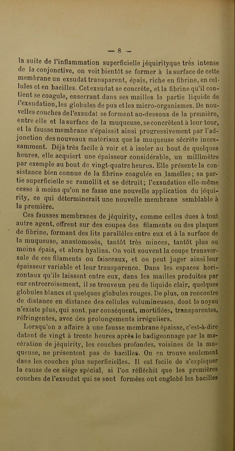 la suite de l’inflammation superficielle jéquirityque très intense de la conjonctive, on voit bientôt se former à la surface de celte membrane un exsudât transparent, épais, riche en fibrine, en cel- lules et en bacilles. Cetexsudat se concrète, et la fibrine qu’il con- tient se coagule, enserrant dans ses mailles la partie liquide de 1 exsudation, les globules de pus et les micro-organismes. De nou- velles couches del’exsudat se forment au-dessous de la première, entre elle et la surface de la muqueuse, se concrètent à leur tour, et la fausse membrane s’épaissit ainsi progressivement par l’ad- jonction des nouveaux matériaux que la muqueuse sécrète inces- samment. Déjà très facile à voir et à isoler au bout de quelques heures, elle acquiert une épaisseur considérable, un millimètre par exemple au bout de vingt-quatre heures. Elle présente la con- sistance bien connue de la fibrine coagulée en lamelles; sa par- tie superficielle se ramollit et se détruit; l’exsudation elle-même cesse à moins qu’on ne fasse une nouvelle application du jéqui- rity, ce qui déterminerait une nouvelle membrane semblable à la première. Ces fausses membranes de jéquirity, comme celles dues à tout autre agent, offrent sur des coupes des filaments ou des plaques de fibrine, formant des lits parallèles entre eux et à la surface de la muqueuse, anastomosés, tantôt très minces, tantôt plus ou moins épais, et alors hyalins. On voit souvent la coupe transver- sale de ces filaments ou faisceaux, et on peut juger ainsi leur épaisseur variable et leur transparence. Dans les espaces hori- zontaux qu’ils laissent entre eux, dans les mailles produites par eur entrecroisement, il se trouveun peu de liquide clair, quelques globules blancs et quelques globules rouges. De plus, on rencontre de distance en distance des cellules volumineuses, dont le noyau n’existe plus, qui sont, par conséquent, mortifiées, transparentes, réfringentes, avec des prolongements irréguliers. Lorsqu’on a affaire à une fausse membrane épaisse, c’est-à-dire datant de vingt à trente heures après le badigeonnage par la ma- cération de jéquirity, les couches profondes, voisines de la mu- queuse, ne présentent pas de bacilles. On en trouve seulement dans les couches plus superficielles. Il est facile de s’expliquer la cause de ce siège spécial, si l’on réfléchit que les premières couches de l’exsudât qui se sont formées ont englobé les bacilles