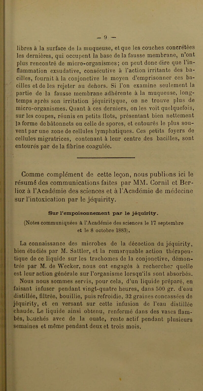 libres à la surface de la muqueuse, et que les couches concrétées les dernières, qui occupent la base delà fausse membrane, n’ont plus rencontré de micro-organismes; on peut donc dire que l’in- flammation exsudative, consécutive à l’action irritante des ba- cilles, fournit à la conjonctive le moyen d’emprisonner ces ba- cilles et de les rejeter au dehors. Si l’on examine seulement la partie de la fausse membrane adhérente à la muqueuse, long- temps après son irritation jéquirityque, on ne trouve plus de micro-organismes. Quant à ces derniers, on les voit quelquefois, sur les coupes, réunis en petits îlots, présentant bien nettement la forme de bâtonnets ou celle de spores, et entourés le plus sou- vent par une zone de cellules lymphatiques. Ces petits foyers de cellules migratrices, contenant à leur centre des bacilles, sont entourés par de la fibrine coagulée. Comme complément de cette leçon, nous publions ici le résumé des communications faites par MM. Gornil et Ber- lioz à l’Académie des sciences et à l’Académie de médecine sur l’intoxication par le jéquirity. Sur l’empoisonnement par le jéquirity. (Notes communiquées à l’Académie des sciences le 17 septembre et le 8 octobre 1883). La connaissance des microbes de la décoction du jéquirity, bien étudiés par M. Sattler, et la remarquable action thérapeu- tique de ce liquide sur les trachomes de la conjonctive, démon- trée par M. de Wecker, nous ont engagés à rechercher quelle est leur action générale sur l’organisme lorsqu’ils sont absorbés. Nous nous sommes servis, pour cela, d’un liquide préparé, en faisant infuser pendant vingt-quatre heures, dans 500 gr. d’eau distillée, filtrée, bouillie, puis refroidie, 32 graines concassées de jéquirity, et en versant sur cette infusion de l’eau distillée chaude. Le liquide ainsi obtenu, renfermé dans des vases flam- bés, bouchés avec de la ouate, reste actif pendant plusieurs semaines et même pendant deux et trois mois.