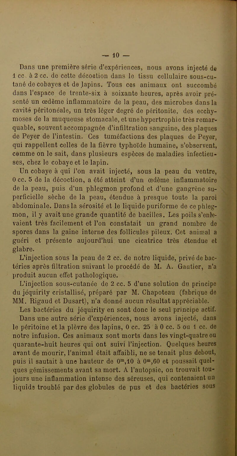 Dans une première série d’expériences, nous avons injecté de 1 cc, à 2 cc. de cette décoction dans le tissu cellulaire sous-cu- tané de cobayes et de lapins. Tous ces animaux ont succombé dans l’espace de trente-six à soixante heures, après avoir pré- senté un œdème inflammatoire de la peau, des microbes dans la cavité péritonéale, un très léger degré de péritonite, des ecchy- moses de la muqueuse stomacale, et une hypertrophie très remar- quable, souvent accompagnée d’infiltration sanguine, des plaques de Peyer de l’intestin. Ces tuméfactions des plaques de Peyer, qui rappellent celles de la fièvre typhoïde humaine, s’observent, comme on le sait, dans plusieurs espèces de maladies infectieu- ses, chez le cobaye et le lapin. Un cobaye à qui l’on avait injecté, sous la peau du ventre, 0 cc. 5 de la décoction, a été atteint d’un œdème inflammatoire de la peau, puis d’un phlegmon profond et d’une gangrène su- perficielle sèche de la peau, étendue à presque toute la paroi abdominale. Dans la sérosité et le liquide puriforme de ce phleg- mon, il y avait une grande quantité àe bacilles. Les poils s’enle- vaient très facilement et l’on constatait un grand nombre de spores dans la gaine interne des follicules pileux. Cet animal a guéri et présente aujourd’hui une cicatrice très étendue et glabre. L’injection sous la peau de 2 cc. de notre liquide, privé de bac- téries après filtration suivant le procédé de M. A. Gautier, n’a produit aucun effet pathologique. L’injection sous-cutanée de 2 cc. 5 d’une solution du principe du jéquirity cristallisé, préparé par M. Chapoteau (fabrique de MM. Rigaud et Dusart), n’a donné aucun résultat appréciable. Les bactéries du jéquirity en sont donc le seul principe actif. Dans une autre série d’expériences, nous avons injecté, dans le péritoine et la plèvre des lapins, 0 cc. 25 à 0 cc. 5 ou 1 cc. de notre infusion. Ces animaux sont morts dans les vingt-quatre ou quarante-huit heures qui ont suivi l’injection. Quelques heures avant de mourir, l’animal était affaibli, ne se tenait plus debout, puis il sautait à une hauteur de 0“,10 à 0“,60 et poussait quel- ques gémissements avant sa mort. A l’autopsie, on trouvait tou- jours une inflammation intense des séreuses, qui contenaient un liquide troublé par des globules de pus et des bactéries sous