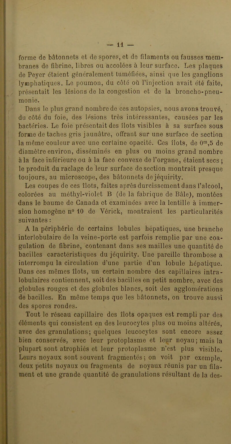 forme de bâtonnets et de spores, et de filaments ou fausses mem- branes de fibrine, libres ou accolées à leur surface. Les plaques de Peyer étaient généralement tuméfiées, ainsi que les ganglions lymphatiques. Le poumon, du côté où l’injection avait été faite, présentait les lésions de la congestion et de la broncho-pneu- monie. Dans le plus grand nombre de ces autopsies, nous avons trouvé, du côté du foie, des lésions très intéressantes, causées par les bactéries. Le foie présentait des îlots visibles à sa surface sous forme de taches gris jaunâtre, offrant sur une surface de section la même couleur avec une certaine opacité. Ces îlots, de 0™,5 de diamètre environ, disséminés en plus ou moins grand nombre à la face inférieure ou à la face convexe de l’organe, étaient secs ; le produit du raclage de leur surface de section montrait presque toujours, au microscope, des bâtonnets dejéquirity. Les coupes de ces îlots, faites après durcissement dans l’alcool, colorées au méthyl-violet B (de la fabrique de Bâle), montées dans le baume de Canada et examinées avec la lentille à immer- sion homogène n° 10 de Vérick, montraient les particularités suivantes : A la périphérie de certains lobules hépatiques, une branche interlobulaire de la veine-porte est parfois remplie par une coa- gulation de fibrine, contenant dans ses mailles une quantité de bacilles caractéristiques du jéquirity. Une pareille thrombose a interrompu la circulation d’une partie d’un lobule hépatique. Dans ces mêmes îlots, un certain nombre des capillaires intra- lobulaires contiennent, soit des bacilles en petit nombre, avec des globules rouges et des globules blancs, soit des agglomérations de bacilles. En même temps que les bâtonnets, on trouve aussi des spores rondes. Tout le réseau capillaire des îlots opaques est rempli par des éléments qui consistent en des leucocytes plus ou moins altérés, avec des granulations; quelques leucocytes sont encore assez bien conservés, avec leur protoplasme et leur noyau; mais la plupart sont atrophiés et leur protoplasme n’est plus visible. Leurs noyaux sont souvent fragmentés ; on voit par exemple, deux petits noyaux ou fragments de noyaux réunis par un fila- ment et une grande quantité de granulations résultant de la des-