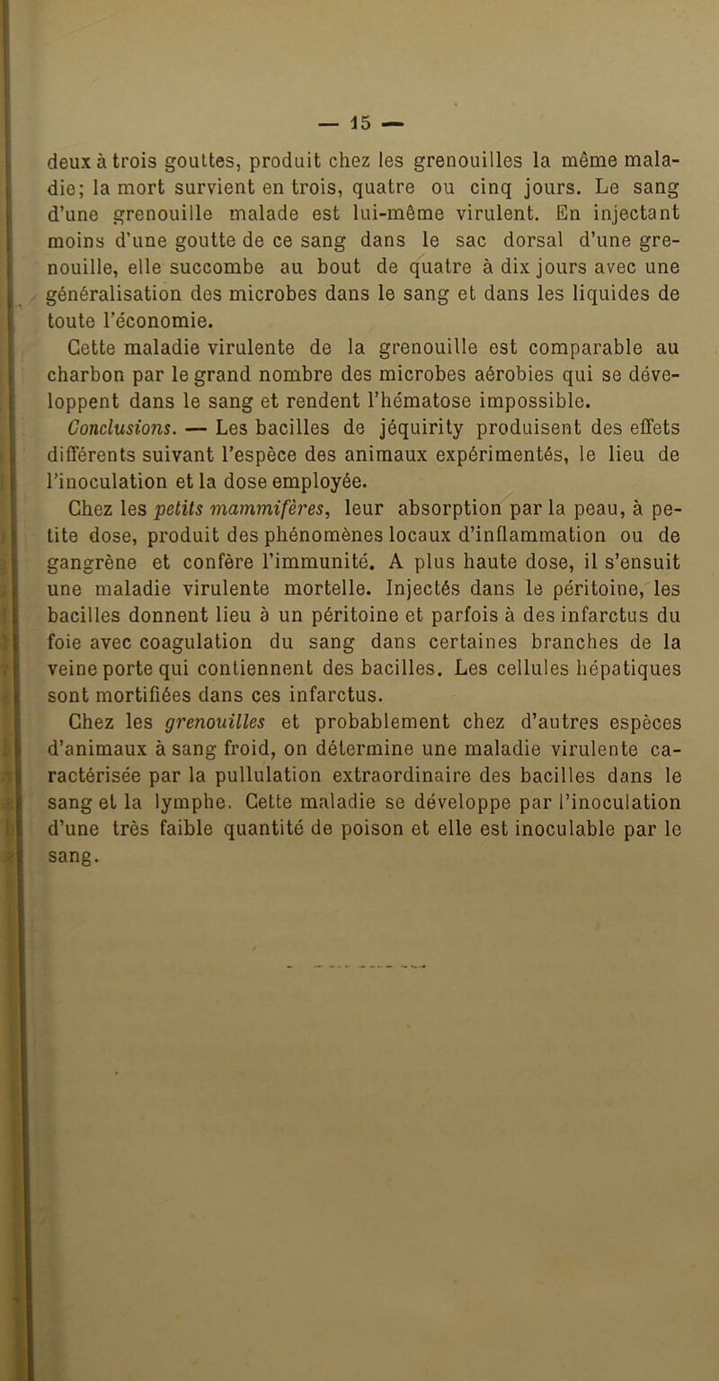 — 45 — deux à trois gouttes, produit chez les grenouilles la même mala- die; la mort survient en trois, quatre ou cinq jours. Le sang d’une grenouille malade est lui-même virulent. En injectant moins d’une goutte de ce sang dans le sac dorsal d’une gre- nouille, elle succombe au bout de quatre à dix jours avec une généralisation des microbes dans le sang et dans les liquides de toute l’économie. Cette maladie virulente de la grenouille est comparable au charbon par le grand nombre des microbes aérobies qui se déve- loppent dans le sang et rendent l’hématose impossible. Conclusions. — Les bacilles de jéquirity produisent des effets différents suivant l’espèce des animaux expérimentés, le lieu de l’inoculation et la dose employée. Chez les petits mammifères, leur absorption par la peau, à pe- tite dose, produit des phénomènes locaux d’inflammation ou de gangrène et confère l’immunité. A plus haute dose, il s’ensuit une maladie virulente mortelle. Injectés dans le péritoine, les bacilles donnent lieu à un péritoine et parfois à des infarctus du foie avec coagulation du sang dans certaines branches de la veine porte qui contiennent des bacilles. Les cellules hépatiques sont mortifiées dans ces infarctus. Chez les grenouilles et probablement chez d’autres espèces d’animaux à sang froid, on détermine une maladie virulente ca- ractérisée par la pullulation extraordinaire des bacilles dans le sang et la lymphe. Cette maladie se développe par l’inoculation d’une très faible quantité de poison et elle est inoculable par le sang.