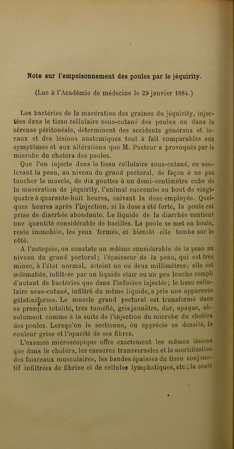 Note sur l'empoisonnement des poules par le jéquirity. (Lue à l’Académie de médecine le 29 janvier 1884.) Les bactéries de la macération des graines du jéquirity, injec- tées dans le tissu cellulaire sous-cutané des poules ou dans la séreuse péritonéale, déterminent des accidents généraux et lo- caux et des lésions anatomiques tout à fait comparables aux symptômes et aux altérations que M. Pasteur a provoqués par le microbe du choléra des poules. Que l’on injecte dans le tissu cellulaire sous-cutané, en sou- levant la peau, au niveau du grand pectoral, de façon à ne pas toucher le muscle, de dix gouttes à un demi-centimètre cuhe de la macération de jéquirity, l’animal succombe au bout de vingt- quatre à quarante-huit heures, suivant la dose employée. Quel- ques heures après l’injection, si la dose a été forte, la poule est prise de diarrhée abondante. Le liquide de la diarrhée contient une quantité considérable de bacilles. La poule se met en boule, reste immobile, les yeux fermés, et bientôt elle tombe sur le côté. A l’autopsie, on constate un œdème considérable de la peau au niveau du grand pectoral; l’épaisseur de la peau, qui est très mince, à l’étal normal, atteint un ou deux millimètres; elle est œdématiée, infiltrée par un liquide clair ou un peu louche rempli d’autant de bactéries que dans l’infusion injectée; le tissu cellu- laire sous-cutané, infiltré du même liquide, a pris une apparence gélatini^orme. Le muscle grand pectoral est transformé dans sa presque totalité, très tuméfié, gris jaunâtre, dur, opaque, ab- solument comme à la suite de l’injection du microbe du choléra des poules. Lorsqu’on le sectionne, on apprécie sa densité, la couleur grise et l’opacité de ses fibres. L’examen microscopique offre exactement les mêmes lésions que dans le choléra, les cassures transversales et la mortification des faisceaux musculaires, les bandes épaisses du tissu conjonc- tif infiltrées de fibrine et de cellules lymphatiques, etc.; la seule