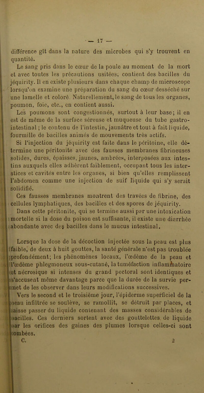 1 différence gît dans la nature des microbes qui s’y trouvent en quantité. I Le sang pris dans le cœur de la poule au moment de la mort i et avec toutes les précautions usitées, contient des bacilles du , jéquirity. Il en existe plusieurs dans chaque champ de microscope ! •> lorsqu’on examine une préparation du sang du cœur desséché sur une lamelle et coloré. Naturellement, le sang de tous les organes, poumon, foie, etc., en contient aussi, i Les poumons sont congestionnés, surtout à leur base; il en i est de même de la surface séreuse et muqueuse du tube gastro- intestinal ; le contenu de l’intestin, jaunâtre et tout à fait liquide, tfourmille de bacilles animés de mouvements très actifs. Si l’injection du jéquirity est faite dans le péritoine, elle dé- termine une péritonite avec des fausses membranes fibrineuses solides, dures, épaisses, jaunes, ambrées, interposées aux intes- tins auxquels elles adhèrent faiblement, occupant tous les inter- stices et cavités entre les organes, si bien qu’elles remplissent l’abdomen comme une injection de suif liquide qui s’y serait solidifié. Ces fausses membranes montrent des travées de fibrine, des cellules lymphatiques, des bacilles et des spores de jéquirity. Dans cette péritonite, qui se termine aussi par une intoxication mortelle si la dose du poison est suffisante, il existe une diarrhée abondante avec deç bacilles dans le mucus intestinal. Lorsque la dose de la décoction injectée sous la peau est plus faible, de deux à huit gouttes, la santé générale n’est pas troublée profondément; les phénomènes locaux, l’œdème de la peau et l’œdème phlegmoneux sous-cutané, la tuméfaction inflamâiatoire et nécrosique si intenses du grand pectoral sont identiques et s’accusent même davantage parce que la durée de la survie per- met de les observer dans leurs modifications successives. 7 Vers le second et le troisième jour, l’épiderme superficiel de la . .oeau infiltrée se soulève, se ramollit, se détruit par places, et ■ iaisse passer du liquide contenant des masses considérables de )acilles. Ces derniers sortent avec des gouttelettes de liquide •ar les orifices des gaines des plumes lorsque celles-ci sont '.ombées. C. ■2