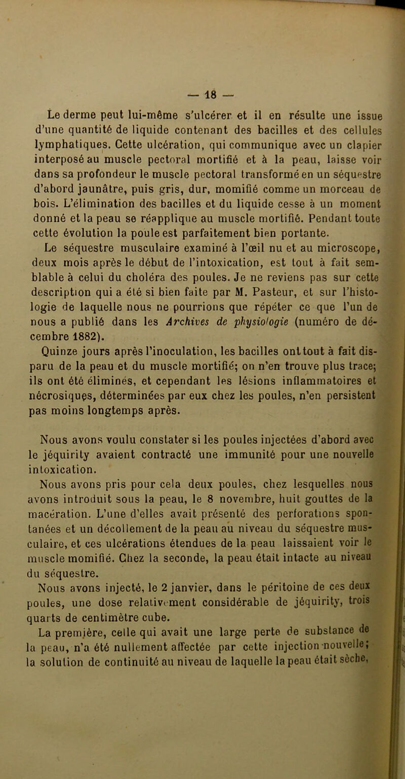 Le derme peut lui-même s’ulcérer et il en résulte une issue d’une quantité de liquide contenant des bacilles et des cellules lymphatiques. Cette ulcération, qui communique avec un clapier interposé au muscle pectoral mortifié et à la peau, laisse voir dans sa profondeur le muscle pectoral transformé en un séquestre d’abord jaunâtre, puis gris, dur, momifié comme un morceau de bois. L’élimination des bacilles et du liquide cesse à un moment donné et la peau se réapplique au muscle mortifié. Pendant toute cette évolution la poule est parfaitement bien portante. Le séquestre musculaire examiné à l’œil nu et au microscope, deux mois après le début de l’intoxication, est tout à fait sem- blable à celui du choléra des poules. Je ne reviens pas sur cette description qui a été si bien faite par M. Pasteur, et sur l’histo- logie de laquelle nous ne pourrions que répéter ce que l’un de nous a publié dans les Archives de physiologie (numéro de dé- cembre 1882). Quinze jours après l’inoculation, les bacilles onltout à fait dis- paru de la peau et du muscle mortifié; on n’en trouve plus trace; ils ont été éliminés, et cependant les lésions inflammatoires et nécrosiquçs, déterminées par eux chez les poules, n’en persistent pas moins longtemps après. Nous avons voulu constater si les poules injectées d’abord avec le jéquirity avaient contracté une immunité pour une nouvelle intoxication. Nous avons pris pour cela deux poules, chez lesquelles nous avons introduit sous la peau, le 8 novembre, huit gouttes de la macération. L’une d’elles avait présenté des perforations spon- tanées et un décollement de la peau aU niveau du séquestre mus- culaire, et ces ulcérations étendues de la peau laissaient voir le muscle momifié. Chez la seconde, la peau était intacte au niveau du séquestre. Nous avons injecté, le 2 janvier, dans le péritoine de ces deux poules, une dose relativement considérable de jéquirity, trois quarts de centimètre cube. La première, celle qui avait une large perte de substance de la peau, n’a été nullement affectée par cette injection nouvelle; la solution de continuité au niveau de laquelle la peau était sèche,