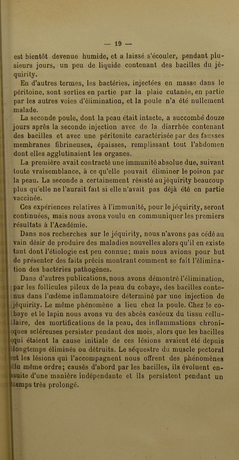 i I I r il È Ë j: I I ï 1 i s|', K. 1 îi J 0 ï est bientôt devenue humide, et a laissé s’écouler, pendant plu- sieurs jours, un peu de liquide contenant des bacilles du jé- quirity. En d’autres termes, les bactéries, injectées en masse dans le péritoine, sont sorties en partie par la plaie cutanée, en partie par les autres voies d’élimination, et la poule n’a été nullement malade. La seconde poule, dont la peau était intacte, a succombé douze jours après la seconde injection avec de la diarrhée contenant des bacilles et avec une péritonite caractérisée par des fausses membranes fibrineuses, épaisses, remplissant tout l’abdomen dont elles agglutinaient les organes, La première avait contracté une immunité absolue due, suivant toute vraisemblance, à ce qu’elle pouvait éliminer le poison par la peau. La seconde a certainement résisté au jéquirity beaucoup plus qu’elle ne l’aurait fait si elle n’avait pas déjà été en partie vaccinée. Ces expériences relatives à l’immunité, pour le jéquirity, seront continuées, mais nous avons voulu en communiquer les premiers résultats à l’Académie. Dans nos recherches sur le jéquirity, nous n’avons pas cédé au vain désir de produire des maladies nouvelles alors qu’il en existe tant dont l’étiologie est peu connue; mais nous avions pour but de présenter des faits précis montrant comment se fait l’élimina- tion des bactéries pathogènes. I Dans d’autres publications, nous avons démontré l’élimination, I par les follicules pileux de la peau du cobaye, des bacilles conte- nus dans l’œdème inflammatoire déterminé par une injection de jéquirity. Le même phénomène a lieu chez la poule. Chez le co- baye et le lapin nous avons vu des abcès caséeux du tissu cellu- laire, des mortifications de la peau, des inflammations chroni- I ques scléreuses persister pendant des mois, alors que les bacilles I qui étaient la cause initiale de ces lésions avaient été depuis II longtemps éliminés Ou détruits. Le séquestre du muscle pectoral »:et les lésions qui l’accompagnent nous oflrent des phénomènes du même ordre; causés d’abord par les bacilles, ils évoluent en- sîuite d’une manière indépendante et ils persistent pendant un cemps très prolongé.