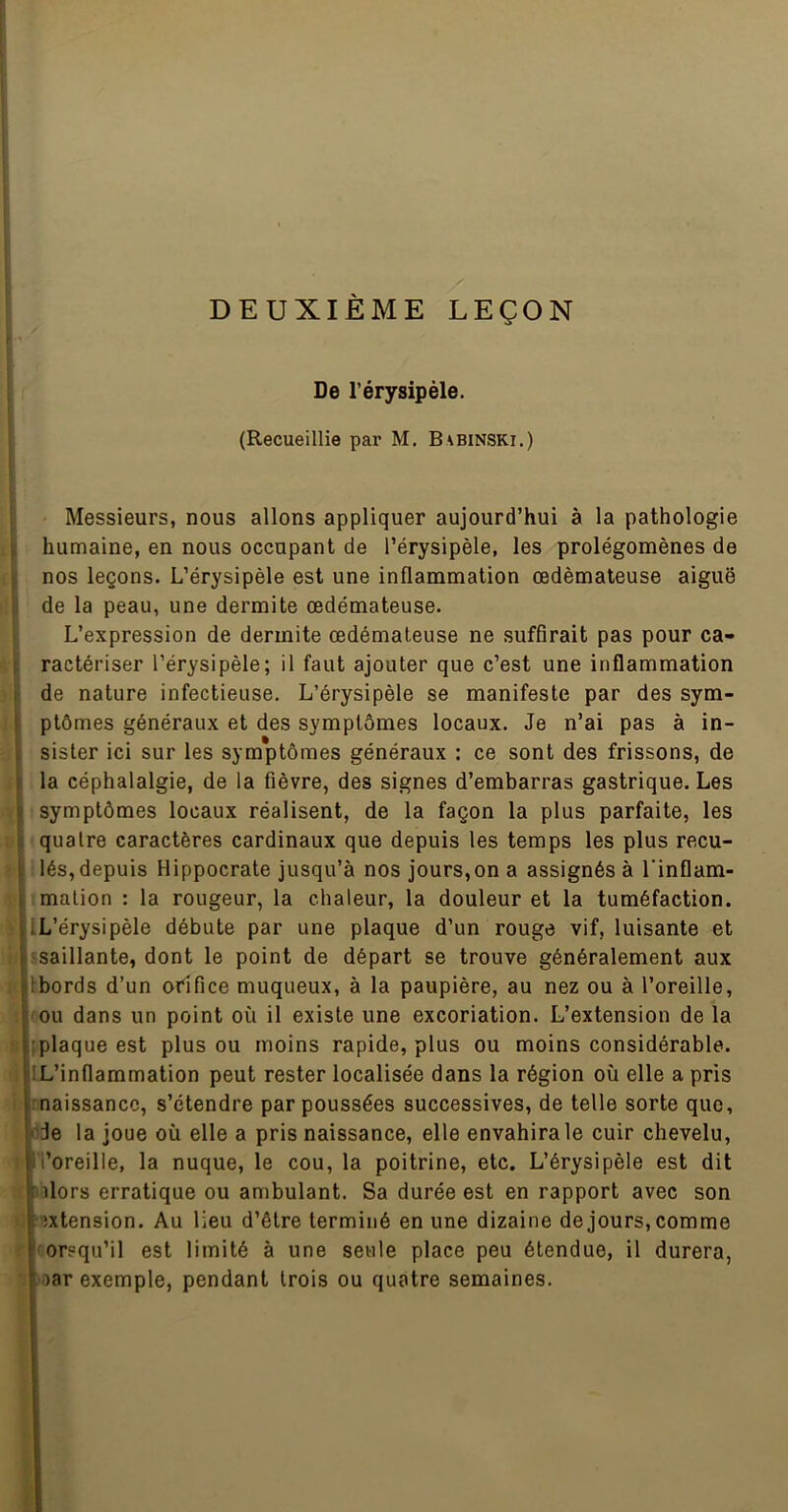 DEUXIÈME LEÇON De l’érysipèle. (Recueillie par M. Babinski.) i I i[ i î! { 4 fi ■.f ¥ k I & Messieurs, nous allons appliquer aujourd’hui à la pathologie humaine, en nous occupant de l’érysipèle, les prolégomènes de nos leçons. L’érysipèle est une inflammation œdémateuse aiguë de la peau, une dermite œdémateuse. L’expression de dermite œdémateuse ne suffirait pas pour ca- ractériser l’érysipèle; il faut ajouter que c’est une inflammation de nature infectieuse. L’érysipèle se manifeste par des sym- ptômes généraux et des symptômes locaux. Je n’ai pas à in- sister ici sur les symptômes généraux : ce sont des frissons, de la céphalalgie, de la fièvre, des signes d’embarras gastrique. Les symptômes locaux réalisent, de la façon la plus parfaite, les ’ quatre caractères cardinaux que depuis les temps les plus recu- lés, depuis Hippocrate jusqu’à nos jours,on a assignés à l’inflam- ïmation : la rougeur, la chaleur, la douleur et la tuméfaction. iL’érysipèle débute par une plaque d’un rouge vif, luisante et «saillante, dont le point de départ se trouve généralement aux Ibords d’un ofîfice muqueux, à la paupière, au nez ou à l’oreille, ou dans un point où il existe une excoriation. L’extension de la [plaque est plus ou moins rapide, plus ou moins considérable. IL’inflammation peut rester localisée dans la région où elle a pris rnaissancc, s’étendre par poussées successives, de telle sorte que, Ifide la joue où elle a pris naissance, elle envahira le cuir chevelu, ’i’oreille, la nuque, le cou, la poitrine, etc. L’érysipèle est dit îilors erratique ou ambulant. Sa durée est en rapport avec son ''îxtension. Au lieu d’être terminé en une dizaine de jours, comme 'orsqu’il est limité à une seule place peu étendue, il durera, oar exemple, pendant trois ou quatre semaines.
