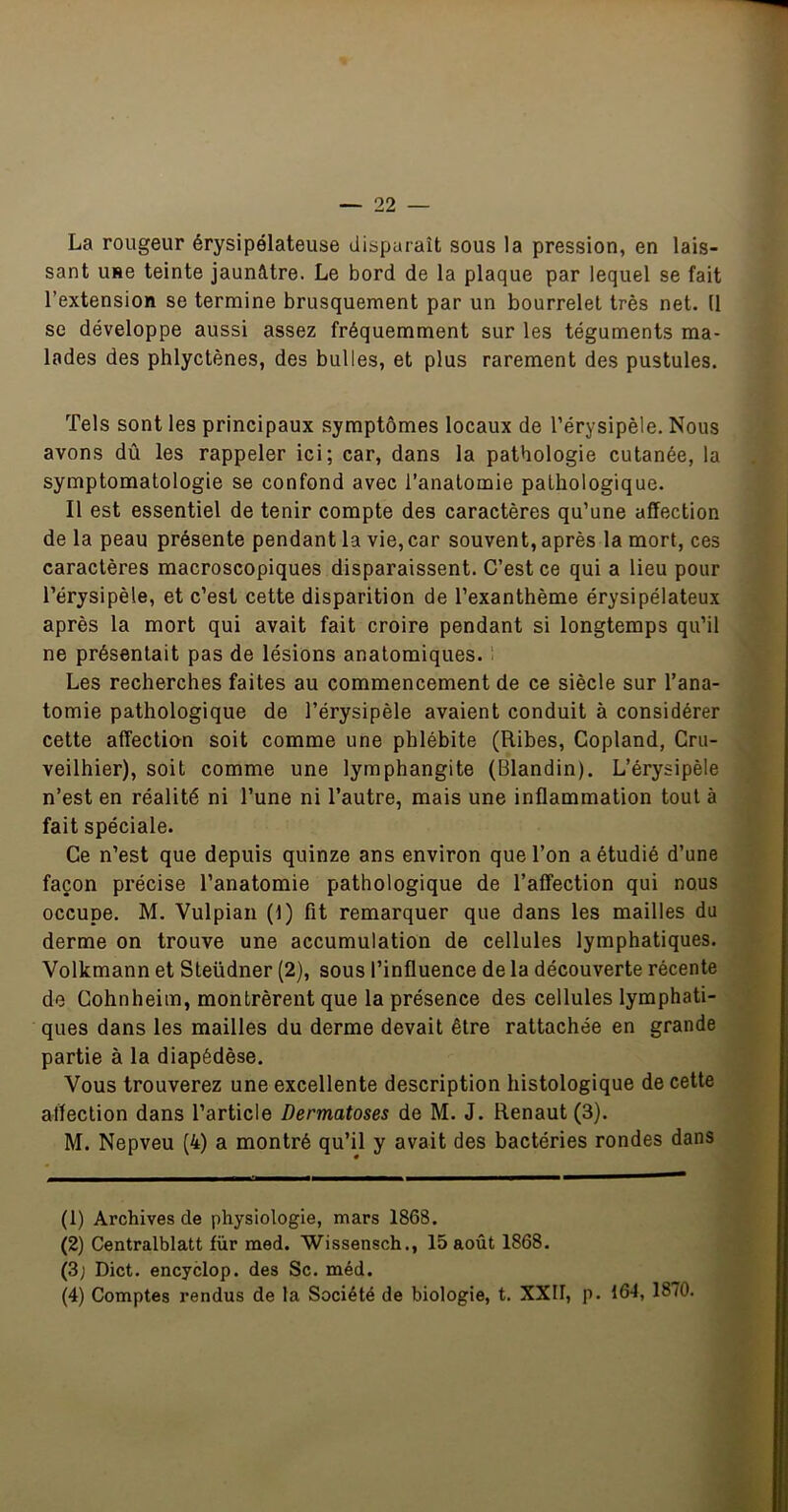 La rougeur érysipélateuse disparaît sous la pression, en lais- sant use teinte jaunâtre. Le bord de la plaque par lequel se fait l’extension se termine brusquement par un bourrelet très net. (1 se développe aussi assez fréquemment sur les téguments ma- lades des phlyctènes, des bulles, et plus rarement des pustules. Tels sont les principaux symptômes locaux de l’érysipèle. Nous avons dû les rappeler ici; car, dans la pathologie cutanée, la symptomatologie se confond avec l’anatomie pathologique. Il est essentiel de tenir compte des caractères qu’une affection de la peau présente pendant la vie, car souvent, après la mort, ces caractères macroscopiques disparaissent. C’est ce qui a lieu pour l’érysipèle, et c’est cette disparition de l’exanthème érysipélateux après la mort qui avait fait croire pendant si longtemps qu’il ne présentait pas de lésions anatomiques. î Les recherches faites au commencement de ce siècle sur l’ana- tomie pathologique de l’érysipèle avaient conduit à considérer cette affection soit comme une phlébite (Ribes, Copland, Cru- veilhier), soit comme une lymphangite (Blandin). L’érysipèle n’est en réalité ni l’une ni l’autre, mais une inflammation tout à fait spéciale. Ce n’est que depuis quinze ans environ que l’on a étudié d’une façon précise l’anatomie pathologique de l’affection qui nous occupe. M. Vulpian (1) fit remarquer que dans les mailles du derme on trouve une accumulation de cellules lymphatiques. Volkmann et Steüdner (2), sous l’influence de la découverte récente de Gohnheim, montrèrent que la présence des cellules lymphati- ques dans les mailles du derme devait être rattachée en grande partie à la diapédèse. Vous trouverez une excellente description histologique de cette affection dans l’article Dermatoses de M. J. Renaut (3). M. Nepveu (4) a montré qu’il y avait des bactéries rondes dans (1) Archives de physiologie, mars 1868. (2) Centralblatt fur med. Wissensch., 15 août 1868. (3; Dict. encyclop. des Sc. méd. (4) Comptes rendus de la Société de biologie, t. XXII, p. 164, 1870.