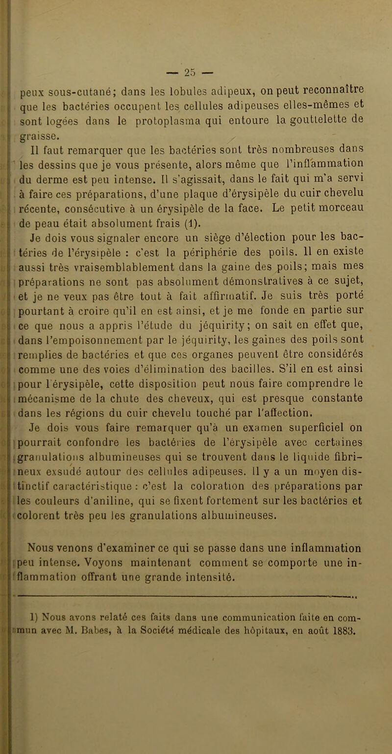 i — 25 — peux sous-cutané; dans les lobules adipeux, on peut reconnaître , que les bactéries occupent les cellules adipeuses elles-mêmes et I sont logées dans le protoplasma qui entoure la gouttelette de ' graisse. Il faut remarquer que les bactéries sont très nombreuses dans f les dessins que je vous présente, alors même que l’inflammation ; du derme est peu intense. Il s’agissait, dans le fait qui m’a servi : à faire ces préparations, d’une plaque d’érysipèle du cuir chevelu ç I récente, consécutive à un érysipèle de la face. Le petit morceau t de peau était absolument frais (I). Je dois vous signaler encore un siège d’élection pour les bac- !■ téries de l’érysipèle : c’est la périphérie des poils. 11 en existe t aussi très vraisemblablement dans la gaine des poils; mais mes préparations ne sont pas absolument démonstratives à ce sujet, i; et je ne veux pas être tout à fait affirmatif. Je suis très porté ^ pourtant à croire qu’il en est ainsi, et je me fonde en partie sur ce que nous a appris l’étude du jéquirity; on sait en effet que, b dans l’empoisonnement par le jéquirity, les gaines des poils sont i remplies de bactéries et que ces organes peuvent être considérés comme une des voies d’élimination des bacilles. S’il en est ainsi pour 1 érysipèle, cette disposition peut nous faire comprendre le [ mécanisme de la chute des cheveux, qui est presque constante dans les régions du cuir chevelu touché par l'affection. iJe dois vous faire remarquer qu’à un examen superficiel on pourrait confondre les bactéries de l’érysipèle avec certaines -granulations albumineuses qui se trouvent dans le liquide fibri- neux exsudé autour des cellules adipeuses. 11 y a un moyen dis- tinctif caractéristique : c’est la coloration des préparations par les couleurs d’aniline, qui se fixent fortement sur les bactéries et colorent très peu les granulations albumineuses. Nous venons d’examiner ce qui se passe dans une inflammation .peu intense. Voyons maintenant comment se comporte une in- flammation offrant une grande intensité. 1) Nous avons relaté ces faits dans une communication faite en com-