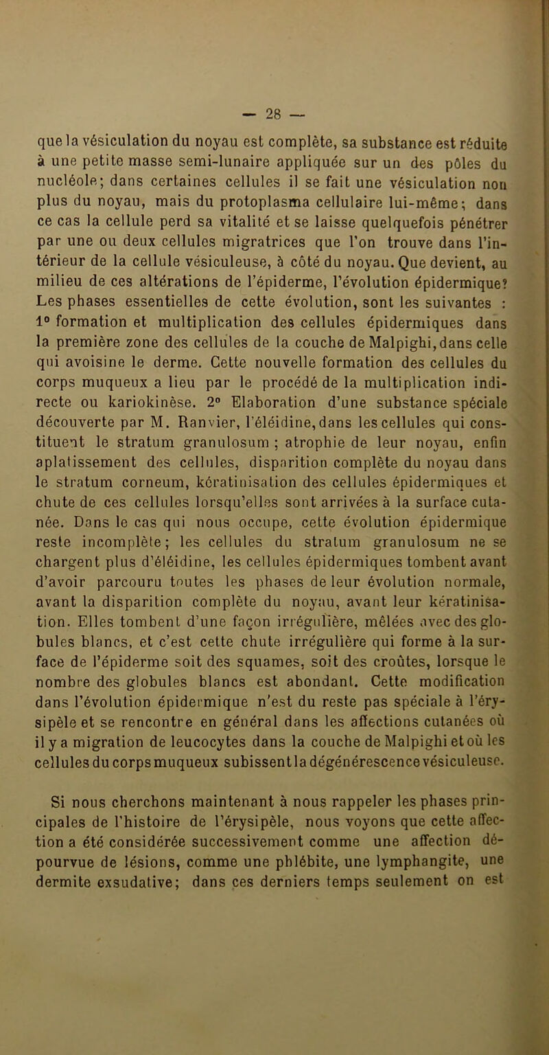 que la vésiculation du noyau est complète, sa substance est réduite à une petite masse semi-lunaire appliquée sur un des pôles du nucléole; dans certaines cellules il se fait une vésiculation non plus du noyau, mais du protoplasma cellulaire lui-même; dans ce cas la cellule perd sa vitalité et se laisse quelquefois pénétrer par une ou deux cellules migratrices que Ton trouve dans l’in- térieur de la cellule vésiculeuse, à côté du noyau. Que devient, au milieu de ces altérations de l’épiderme, l’évolution épidermique? Les phases essentielles de cette évolution, sont les suivantes : 1° formation et multiplication des cellules épidermiques dans la première zone des cellules de la couche de Malpighi,dans celle qui avoisine le derme. Cette nouvelle formation des cellules du corps muqueux a lieu par le procédé de la multiplication indi- recte ou kariokinèse. 2” Elaboration d’une substance spéciale découverte par M. Ranvier, l’éléidine, dans les cellules qui cons- tituent le stratum granulosum ; atrophie de leur noyau, enfin aplatissement des cellules, disparition complète du noyau dans le stratum corneum, kératinisation des cellules épidermiques et chute de ces cellules lorsqu’elles sont arrivées à la surface cuta- née. Dans le cas qui nous occupe, cette évolution épidermique reste incomplète; les cellules du stratum granulosum ne se chargent plus d’éléidine, les cellules épidermiques tombent avant d’avoir parcouru toutes les phases de leur évolution normale, avant la disparition complète du noyau, avant leur kératinisa- tion. Elles tombent d’une façon irrégulière, mêlées avec des glo- bules blancs, et c’est cette chute irrégulière qui forme à la sur- face de l’épiderme soit des squames, soit des croûtes, lorsque le nombre des globules blancs est abondant. Cette modification dans l’évolution épidermique n'est du reste pas spéciale à l’éry- sipèle et se rencontre en général dans les affections cutanées où il y a migration de leucocytes dans la couche de Malpighi et où les cellules du corps muqueux subissent la dégénérescence vésiculeuse. Si nous cherchons maintenant à nous rappeler les phases prin- cipales de l’histoire de l’érysipèle, nous voyons que cette affec- tion a été considérée successivement comme une affection dé- pourvue de lésions, comme une phlébite, une lymphangite, une dermite exsudative; dans ces derniers temps seulement on est