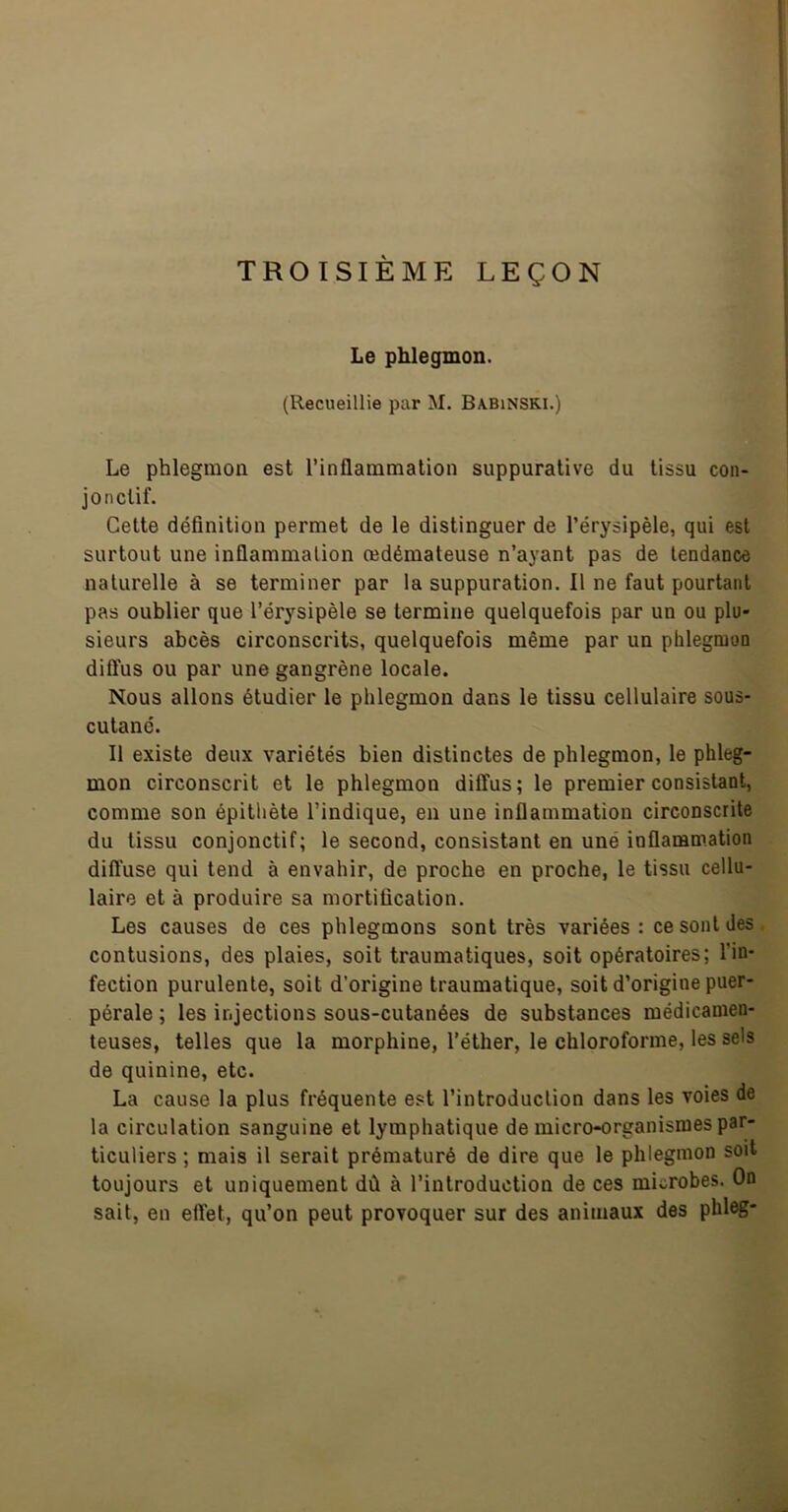 TROISIÈME LEÇON Le phlegmon. (Recueillie par M. Babinski.) Le phlegmon est l’inflammation suppurative du tissu con- jonctif. Cette définition permet de le distinguer de l’érysipèle, qui est surtout une inflammation œdémateuse n’ayant pas de tendance naturelle à se terminer par la suppuration. Il ne faut pourtant pas oublier que l’érysipèle se termine quelquefois par un ou plu- sieurs abcès circonscrits, quelquefois même par un phlegmon dift'us ou par une gangrène locale. Nous allons étudier le phlegmon dans le tissu cellulaire sous- cutané. Il existe deux variétés bien distinctes de phlegmon, le phleg- mon circonscrit et le phlegmon diffus; le premier consistant, comme son épithète l’indique, en une inflammation circonscrite du tissu conjonctif; le second, consistant en uné inflammation diffuse qui tend à envahir, de proche en proche, le tissu cellu- laire et à produire sa mortification. Les causes de ces phlegmons sont très variées : ce sont des contusions, des plaies, soit traumatiques, soit opératoires; l’in- fection purulente, soit d’origine traumatique, soit d’origine puer- pérale ; les injections sous-cutanées de substances médicamen- teuses, telles que la morphine, l’éther, le chloroforme, les sels de quinine, etc. La cause la plus fréquente est l’introduction dans les voies de la circulation sanguine et lymphatique de micro-organismes par- ticuliers ; mais il serait prématuré de dire que le phlegmon soit toujours et uniquement dû à l’introduction de ces microbes. On sait, en eftet, qu’on peut provoquer sur des animaux des phleg-