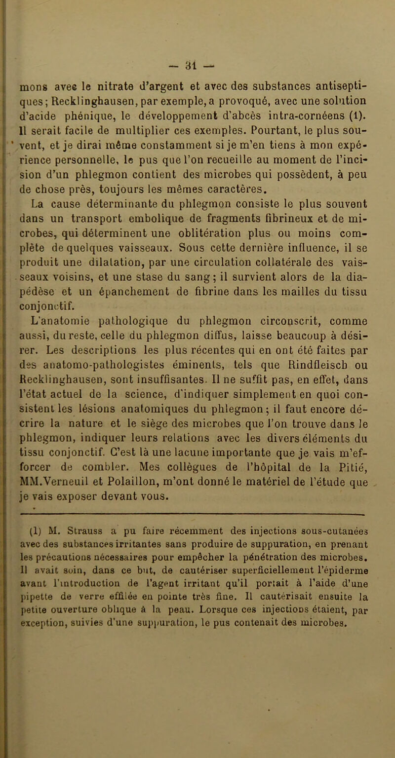 I mons avec le nitrate d’argent et avec des substances antisepti- ! ques ; Recklinghausen, par exemple, a provoqué, avec une solution I d’acide phénique, le développement d’abcès intra-cornéens (1). 11 serait facile de multiplier ces exemples. Pourtant, le plus sou- I ' vent, et je dirai même constamment si je m’en tiens à mon expé- ( rience personnelle, le pus que l’on recueille au moment de l’inci- ! sion d’un phlegmon contient des microbes qui possèdent, à peu iî de chose près, toujours les mêmes caractères. La cause déterminante du phlegmon consiste le plus souvent i dans un transport embolique de fragments fibrineux et de mi- i crobes, qui déterminent une oblitération plus ou moins com- I plète de quelques vaisseaux. Sous cette dernière influence, il se , produit une dilatation, par une circulation collatérale des vais- I seaux voisins, et une stase du sang; il survient alors de la dia- I pédèse et un épanchement de fibrine dans les mailles du tissu conjonctif. L’anatomie pathologique du phlegmon circonscrit, comme ! aussi, du reste, celle du phlegmon diffus, laisse beaucoup à dési- ! rer. Les descriptions les plus récentes qui en ont été faites par : des anatomo-pathologistes éminents, tels que Rindfleisch ou Recklinghausen, sont insuffisantes. Il ne suffit pas, en effet, dans ! l’état actuel de la science, d'indiquer simplement en quoi con- sistent les lésions anatomiques du phlegmon; il faut encore dé- crire la nature et le siège des microbes que l’on trouve dans le phlegmon, indiquer leurs relations avec les divers éléments du tissu conjonctif. C’est là une lacune importante que je vais m’ef- forcer de combler. Mes collègues de l’hôpital de la Pitié, MM.Verneuil et Polaillon, m’ont donné le matériel de l’étude que je vais exposer devant vous. (1) M. Strauss a pu faire récemment des injections sous-cutanées avec des substances irritantes sans produire de suppuration, en prenant les précautions nécessaires pour empêcher la pénétration des microbes. 11 avait soin, dans ce but, de cautériser superficiellement l’épiderme avant l'introduction de l’agent irritant qu’il portait à l’aide d’une pipette de verre effilée en pointe très fine. 11 cautérisait ensuite la petite ouverture oblique à la peau. Lorsque ces injections étaient, par exception, suivies d’une suppuration, le pus contenait des microbes.