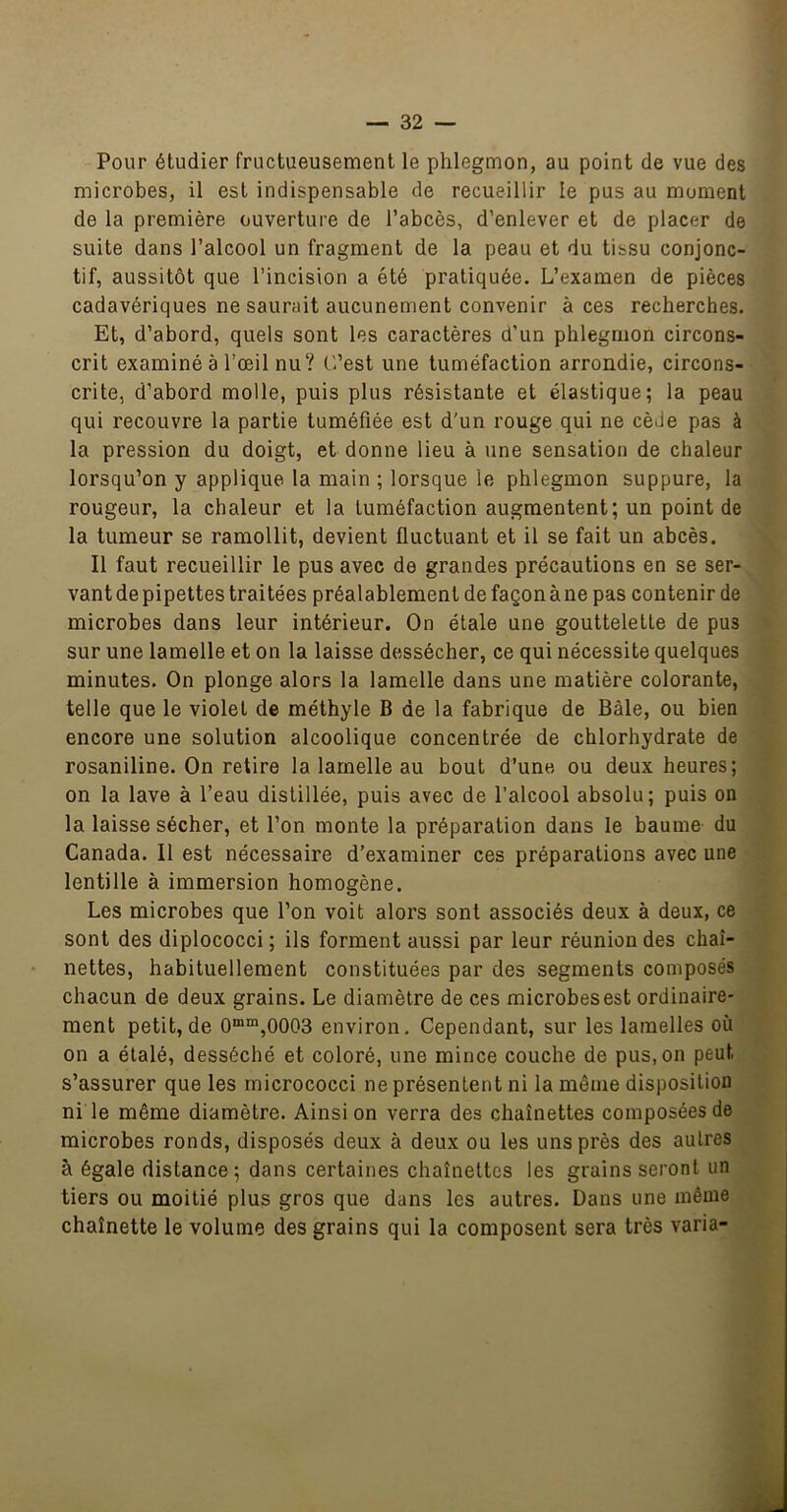 Pour étudier fructueusement le phlegmon, au point de vue des microbes, il est indispensable de recueillir le pus au moment de la première ouverture de l’abcès, d’enlever et de placer de suite dans l’alcool un fragment de la peau et du tissu conjonc- tif, aussitôt que l’incision a été pratiquée. L’examen de pièces cadavériques ne saurait aucunement convenir à ces recherches. Et, d’abord, quels sont les caractères d’un phlegmon circons- crit examiné à l’œil nu? C’est une tuméfaction arrondie, circons- crite, d’abord molle, puis plus résistante et élastique; la peau qui recouvre la partie tuméfiée est d'un rouge qui ne cède pas à la pression du doigt, et donne lieu à une sensation de chaleur lorsqu’on y applique la main ; lorsque le phlegmon suppure, la rougeur, la chaleur et la tuméfaction augmentent; un point de la tumeur se ramollit, devient fluctuant et il se fait un abcès. Il faut recueillir le pus avec de grandes précautions en se ser- vant de pipettes traitées préalablement de façon à ne pas contenir de microbes dans leur intérieur. On étale une gouttelette de pus sur une lamelle et on la laisse dessécher, ce qui nécessite quelques minutes. On plonge alors la lamelle dans une matière colorante, telle que le violet de méthyle B de la fabrique de Bâle, ou bien encore une solution alcoolique concentrée de chlorhydrate de rosaniline. On retire la lamelle au bout d’une ou deux heures; on la lave à l’eau distillée, puis avec de l’alcool absolu; puis on la laisse sécher, et l’on monte la préparation dans le baume du Canada. Il est nécessaire d’examiner ces préparations avec une lentille à immersion homogène. Les microbes que l’on voit alors sont associés deux à deux, ce sont des diplococci ; ils forment aussi par leur réunion des chaî- nettes, habituellement constituées par des segments composés chacun de deux grains. Le diamètre de ces microbes est ordinaire- ment petit, de 0““,0003 environ. Cependant, sur les lamelles où on a étalé, desséché et coloré, une mince couche de pus, on peut s’assurer que les rnicrococci ne présentent ni la même disposition ni le même diamètre. Ainsi on verra des chaînettes composées de microbes ronds, disposés deux à deux ou les uns près des autres à égale distance ; dans certaines chaînettes les grains seront un tiers ou moitié plus gros que dans les autres. Dans une même chaînette le volume des grains qui la composent sera très varia-