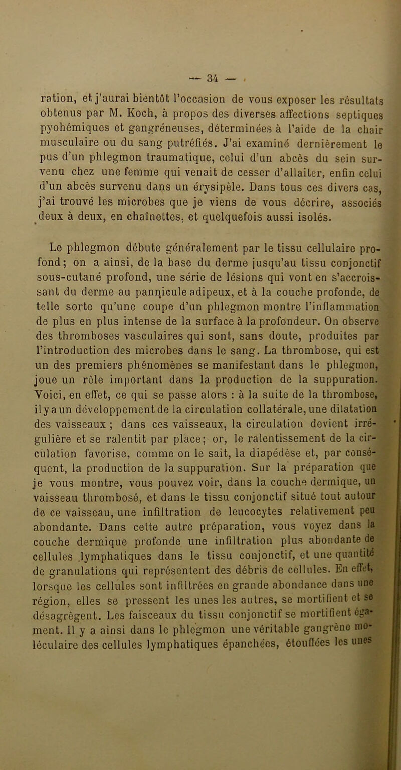 ration, et j’aurai bientôt l’occasion de vous exposer les résultats obtenus par M. Koch, à propos des diverses affections septiques pyohémiques et gangréneuses, déterminées à l’aide de la chair musculaire ou du sang putréfiés. J’ai examiné dernièrement le pus d’un phlegmon traumatique, celui d’un abcès du sein sur- venu chez une femme qui venait de cesser d’allaiter, enfin celui d’un abcès survenu dans un érysipèle. Dans tous ces divers cas, j’ai trouvé les microbes que je viens de vous décrire, associés deux à deux, en chaînettes, et quelquefois aussi isolés. Le phlegmon débute généralement par le tissu cellulaire pro- fond; on a ainsi, de la base du derme jusqu’au tissu conjonctif sous-cutané profond, une série de lésions qui vont en s’accrois- sant du derme au pannicule adipeux, et à la couche profonde, de telle sorte qu’une coupe d’un phlegmon montre l’inflammation de plus en plus intense de la surface à la prefondeur. On observe des thromboses vasculaires qui sont, sans doute, produites par l’introduction des microbes dans le sang. La thrombose, qui est un des premiers phénomènes se manifestant dans le phlegmon, joue un rôle important dans la production de la suppuration. Voici, en effet, ce qui se passe alors : à la suite de la thrombose, il y a un développement de la circulatien collatérale, une dilatation des vaisseaux ; dans ces vaisseaux, la circulation devient irré- gulière et se ralentit par place; or, le ralentissement de la cir- culation favorise, comme on le sait, la diapédèse et, par consé- quent, la production de la suppuration. Sur la préparation que je vous montre, vous pouvez voir, dans la couche dermique, un vaisseau thrombosé, et dans le tissu conjonctif situé tout autour de ce vaisseau, une infiltration de leucocytes relativement peu abondante. Dans cette autre préparation, vous voyez dans la couche dermique profonde une infiltration plus abondante de cellules .lymphatiques dans le tissu conjonctif, et une quantité de granulations qui représentent des débris de cellules. En effet, lorsque les cellules sont infiltrées en grande abondance dans une région, elles se pressent les unes les autres, se mortifient et se désagrègent. Les faisceaux du tissu conjonctif se mortifient éga- ment. 11 y a ainsi dans le phlegmon une véritable gangrène mo- léculaire des cellules lymphatiques épanchées, étouffées les unes