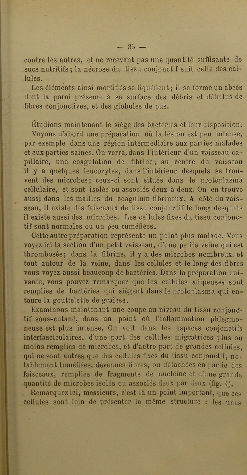 contre les autres, et ne recevant pas une quantité suffisante de sucs nutritifs; la nécrose du tissu conjonctif suit celle des cel- lules. Les éléments ainsi mortifiés se liquéfient ; il se forme un abcès dont la paroi présente à sa surface des débris et détritus de fibres conjonctives, et des globules de pus. Étudions maintenant le siège des bactéries et leur disposition. Voyons d’abord une préparation où la lésion est peu intense, par exemple dans une région intermédiaire aux parties malades et aux parties saines. On verra, dans l’intérieur d’un vaisseau ca- pillaire, une coagulation de fibrine; au centre du vaisseau il y a quelques leucocytes, dans l’intérieur desquels se trou- vent des microbes; ceux-ci sont situés dans le protoplasma cellulaire, et sont isolés ou associés deux à deux. On en trouve aussi dans les mailles du coagulum fibrineux. A côté du vais- seau, il existe des faisceaux de tissu conjonctif le long desquels il existe aussi des microbes. Les cellules fixes du tissu conjonc- tif sont normales ou un peu tuméfiées. Cette autre préparation représente un point plus malade. Vous voyez ici la section d’un petit vaisseau, d’une petite veine qui est thrombosée; dans la fibrine, il y a des microbes nombreux, et tout autour de la veine, dans les cellules et le long des fibres vous voyez aussi beaucoup de bactéries. Dans la préparation sui- vante, vous pouvez remarquer que les cellules adipeuses sont remplies de bactéries qui siègent dans le protoplasma qui en- toure la gouttelette de graisse. Examinons maintenant une coupe au niveau du tissu conjonc- tif sous-cutané, dans un point où l’inflammation phlegmo- neuse est plus intense. On voit dans les espaces conjonctifs inlerfasciculaires, d’une part des cellules migratrices plus ou moins remplies de microbes, et d’autre part de grandes cellules, qui ne sont autres que des cellules fixes du tissu conjonctif, no- tablement tuméfiées, devenues libres, ou détachées en partie des faisceaux, remplies de fragments de nucléine et d’une grande quantité de microbes isolés ou associés deux par deux (fig. 4). Remarquez ici, messieurs, c’est là un point important, que ces cellules sont loin de présenter la même structure : les unes