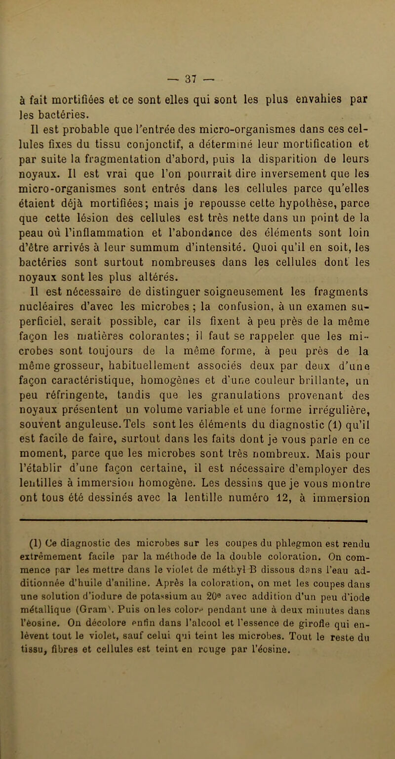 à fait mortifiées et ce sont elles qui sont les plus envahies par les bactéries. Il est probable que l’entrée des micro-organismes dans ces cel- lules fixes du tissu conjonctif, a déterminé leur mortification et par suite la fragmentation d’abord, puis la disparition de leurs noyaux. Il est vrai que l’on pourrait dire inversement que les micro-organismes sont entrés dans les cellules parce qu’elles étaient déjà mortifiées; mais je repousse celte hypothèse, parce que cette lésion des cellules est très nette dans un point de la peau où l’inflammation et l’abondance des éléments sont loin d’être arrivés à leur summum d’intensité. Quoi qu’il en soit, les bactéries sont surtout nombreuses dans les cellules dont les noyaux sont les plus altérés. Il est nécessaire de distinguer soigneusement les fragments nucléaires d’avec les microbes ; la confusion, à un examen su- perficiel, serait possible, car ils fixent à peu près de la même façon les matières colorantes; il faut se rappeler que les mi- crobes sont toujours de la même forme, à peu près de la même grosseur, habituellement associés deux par deux d’une façon caractéristique, homogènes et d’une couleur brillante, un peu réfringente, tandis que les granulations provenant des noyaux présentent un volume variable et une forme irrégulière, souvent anguleuse.Tels senties éléments du diagnostic (1) qu’il est facile de faire, surtout dans les faits dont je vous parle en ce moment, parce que les microbes sont très nombreux. Mais pour l’établir d’une façon certaine, il est nécessaire d’employer des lentilles à immersion homogène. Les dessins que je vous montre ont tous été dessinés avec la lentille numéro 12, à immersion (1) (Je diagnostic des microbes sur les coupes du phlegmon est rendu extrêmement facile par la méthode de la double coloration. On com- mence par les mettre dans le violet de métbyl B dissous dans l’eau ad- ditionnée d’huile d’aniline. Après la coloration, on met les coupes dans une solution d’iodure de pola'<8ium au 20® avec addition d’un peu d’iode métallique (Gram\ Puis on les colorr' pendant une à deux minutes dans l’èosine. On décolore enfin dans l’alcool et l'essence de girofle qui en- lèvent tout le violet, sauf celui qui teint les microbes. Tout le reste du tissu, fibres et cellules est teint en rcuge par l’éosine.