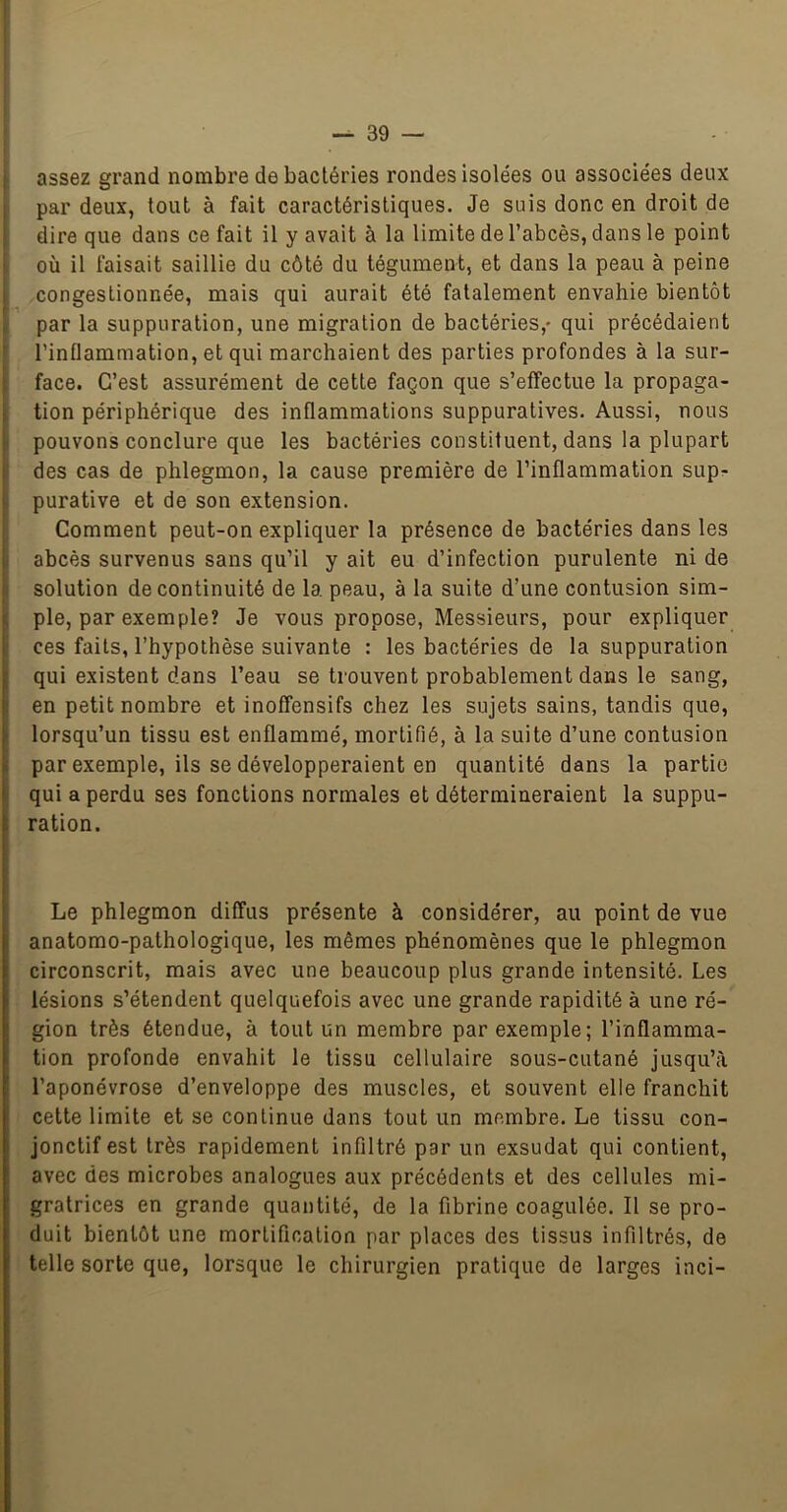 1 — 39 — assez grand nombre de bactéries rondes isolées ou associées deux par deux, tout à fait caractéristiques. Je suis donc en droit de dire que dans ce fait il y avait à la limite de l’abcès, dans le point où il faisait saillie du côté du tégument, et dans la peau à peine congestionnée, mais qui aurait été fatalement envahie bientôt par la suppuration, une migration de bactéries,- qui précédaient l’inflammation, et qui marchaient des parties profondes à la sur- ; face. C’est assurément de cette façon que s’effectue la propaga- i tion périphérique des inflammations suppuratives. Aussi, nous pouvons conclure que les bactéries constituent, dans la plupart ! des cas de phlegmon, la cause première de l’inflammation sup^ I purative et de son extension. Comment peut-on expliquer la présence de bactéries dans les i abcès survenus sans qu’il y ait eu d’infection purulente ni de solution de continuité de la peau, à la suite d’une contusion sim- I, pie, par exemple? Je vous propose. Messieurs, pour expliquer 1 ces faits, l’hypothèse suivante : les bactéries de la suppuration jj qui existent dans l’eau se trouvent probablement dans le sang, 1 en petit nombre et inoffensifs chez les sujets sains, tandis que, f lorsqu’un tissu est enflammé, mortifié, à la suite d’une contusion |i par exemple, ils se développeraient en quantité dans la partie qui a perdu ses fonctions normales et détermineraient la suppu- i ration. Le phlegmon diffus présente à considérer, au point de vue anatomo-pathologique, les mêmes phénomènes que le phlegmon circonscrit, mais avec une beaucoup plus grande intensité. Les lésions s’étendent quelquefois avec une grande rapidité à une ré- gion très étendue, à tout un membre par exemple; l’inflamma- tion profonde envahit le tissu cellulaire sous-cutané jusqu’à l’aponévrose d’enveloppe des muscles, et souvent elle franchit cette limite et se continue dans tout un membre. Le tissu con- jonctif est très rapidement infiltré par un exsudât qui contient, avec des microbes analogues aux précédents et des cellules mi- gratrices en grande quantité, de la fibrine coagulée. Il se pro- duit bientôt une mortification par places des tissus infiltrés, de telle sorte que, lorsque le chirurgien pratique de larges inci-