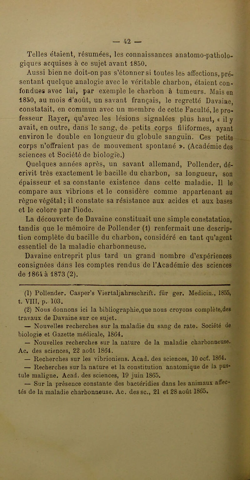 Telles étaient, résumées, les connaissances anatomo-patholo- giques acquises à ce sujet avant 1850. Aussi bien ne doit-on pas s’étonner si toutes les affections, pré- sentant quelque analogie avec le véritable charbon, étaient con- fondues avec lui, par exemple le charbon à tumeurs. Mais en 1850, au mois d’août, un savant français, le regretté Davaine, constatait, en commun avec un membre de cette Faculté, le pro- fesseur Rayer, qu’avec les lésions signalées plus haut, « il y avait, en outre, dans le sang, de petits corps filiformes, ayant environ le double en longueur du globule sanguin. Ces petits corps n’offraient pas de mouvement spontané ». (Académie des sciences et Société de biologie.) Quelques années après, un savant allemand, Pollender, dé- crivit très exactement le bacille du charbon, sa longueur, son épaisseur et sa constante existence dans cette maladie. Il le compare aux vibrions et le considère comme appartenant au règne végétal ; il constate sa résistance aux acides et aux bases et le colore par l’iode. La découverte de Davaine constituait une simple constatation, tandis que le mémoire de Pollender (1) renfermait une descrip- tion complète du bacille du charbon, considéré en tant qu’agent essentiel de la maladie charbonneuse. Davaine entreprit plus tard un grand nombre d’expériences consignées dans les comptes rendus de l’Académie des sciences de 1864 à 1873(2). (1) Pollender. Casper’s Viertaljahrssclirift. für ger. Medicin., 1855, t. VIII, p. 103. (2) Nous donnons ici la bibliographie,que nous croyons complète,des travaux de Davaine sur ce sujet. — Nouvelles recherches sur la maladie du sang de rate. Société de biologie et Gazette médicale, 1864, — Nouvelles recherches sur la nature de la maladie charbonneuse. Ac. des sciences, 22 août 1864. — Recherches sur les vibrioniens. Acad, des sciences, 10 ocf, 1864. — Recherches sur la nature et la constitution anatomique de la pus- tule maligne. Acad, des sciences, 19 juin 1865. — Sur la présence constante des bactéridies dans les animaux affec- tés de la maladie charbonneuse. Ac. des sc., 21 et 28 août 1865.