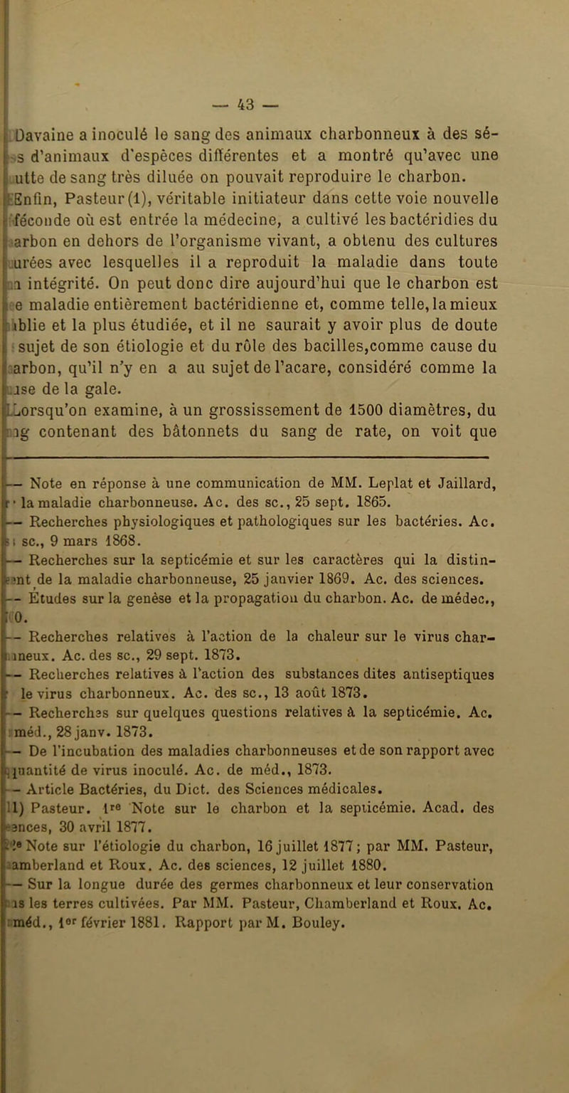 Davaine a inoculé le sang des animaux charbonneux à des sé- ;ss d’animaux d'espèces différentes et a montré qu’avec une ; utte de sang très diluée on pouvait reproduire le charbon. tEnfin, Pasteur (1), véritable initiateur dans cette voie nouvelle I féconde où est entrée la médecine, a cultivé les bactéridies du i arbon en dehors de l’organisme vivant, a obtenu des cultures i.urées avec lesquelles il a reproduit la maladie dans toute r;i intégrité. On peut donc dire aujourd’hui que le charbon est l e maladie entièrement bactéridienne et, comme telle, la mieux p iblie et la plus étudiée, et il ne saurait y avoir plus de doute sujet de son étiologie et du rôle des bacilles,comme cause du arbon, qu’il n’y en a au sujet de l’acare, considéré comme la „jse de la gale. Ll.orsqu’on examine, à un grossissement de 1500 diamètres, du !i3g contenant des bâtonnets du sang de rate, on voit que — Note en réponse à une communication de MM. Leplat et Jaillard, r> la maladie charbonneuse. Ac. des sc., 25 sept. 1865. — Recherches physiologiques et pathologiques sur les bactéries. Ac. î I SC., 9 mars 1868. — Recherches sur la septicémie et sur les caractères qui la distin- emt de la maladie charbonneuse, 25 janvier 1869. Ac. des sciences. — Études sur la genèse et la propagation du charbon. Ac. de médec., rO. — Recherches relatives à l’action de la chaleur sur le virus char- iineux. Ac. des sc., 29 sept. 1873. — Recherches relatives à l’action des substances dites antiseptiques ' le virus charbonneux. Ac. des sc., 13 août 1873. -- Recherches sur quelques questions relatives à. la septicémie. Ac. :méd., 28janv. 1873. — De l’incubation des maladies charbonneuses et de son rapport avec îjuantité de virus inoculé. Ac. de méd., 1873. - Article Bactéries, du Dict. des Sciences médicales. 11) Pasteur, pe Note sur le charbon et la septicémie. Acad, des lîsnces, 30 avril 1877. i l* Note sur l’étiologie du charbon, 16 juillet 1877; par MM. Pasteur, aamberland et Roux. Ac. des sciences, 12 juillet 1880. — Sur la longue durée des germes charbonneux et leur conservation MS les terres cultivées. Par MM. Pasteur, Chamberland et Roux. Ac, :raéd., lof février 1881. Rapport parM. Bouley.