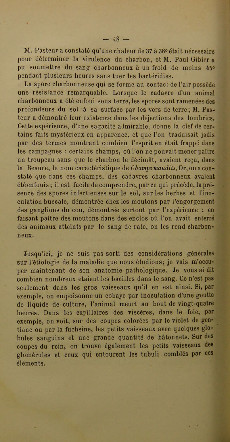 M. Pasteur a constaté qu’une chaleur de 37 à 38° était nécessaire pour déterminer la virulence du charbon, et M, Paul Gibier a pu soumettre du sang charbonneux à un froid de moins 45o pendant plusieurs heures sans tuer les bactéridies. La spore charbonneuse qui se forme au contact de l’air possède une résistance remarquable. Lorsque le cadavre d’un animal charbonneux a été enfoui sous terre, les spores sont ramenées des profondeurs du sol à sa surface par les vers de terre; M. Pas- teur a démontré leur existence dans les déjections des lombrics. Cette expérience, d’une sagacité admirable, donne la clef de cer- tains faits mystérieux en apparence, et que l’on traduisait jadis par des termes montrant combien l’esprit en était frappé dans les campagnes : certains champs, où l’on ne pouvait mener paître un troupeau sans que le charbon le décimât, avaient reçu, dans la Beauce, le nom caractéristique de Champs maudits. Or, on a con- staté que dans ces champs, des cadavres charbonneux avaient étéenfouis; il est facile de comprendre, parce qui précède, la pré- sence des spores infectieuses sur le sol, sur les herbes et l’ino- culation buccale, démontrée chez les moutons par l’engorgement des ganglions du cou, démontrée surtout par l’expérience : en faisant paître des moutons dans des enclos où l’on avait enterré des animaux atteints par le sang de rate, on les rend charbon- neux. Jusqu’ici, je ne suis pas sorti des considérations générales sur l’étiologie de la maladie que nous étudions; je vais m’occu- per maintenant de son anatomie pathologique. Je vous ai dit combien nombreux étaient les bacilles dans le sang. Ce n’est pas seulement dans les gros vaisseaux qu’il en est ainsi. Si, par exemple, on empoisonne un cobaye par inoculation d’une goutte de liquide de culture, l’animal meurt au bout de vingt-quatre heures. Dans les capillaires des viscères, dans le foie, par exemple, on voit, sur des coupes colorées par le violet de gen- tiane ou par la fuchsine, les petits vaisseaux avec quelques glo- bules sanguins et une grande quantité de bâtonnets. Sur des coupes du rein, on trouve également les petits vaisseaux des glomérules et ceux qui entourent les tubuli comblés par ces éléments.