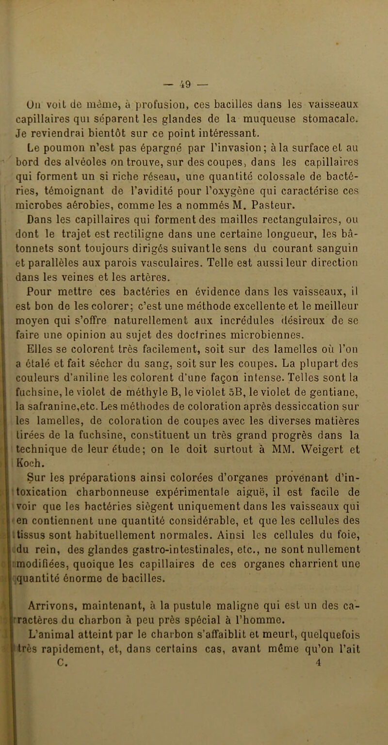 Un voit de même, à profusion, ces bacilles dans les vaisseaux capillaires qui séparent les glandes de la muqueuse stomacale. Je reviendrai bientôt sur ce point intéressant. Le poumon n’est pas épargné par l’invasion; à la surface et au bord des alvéoles on trouve, sur des coupes, dans les capillaires qui forment un si riche réseau, une quantité colossale de bacté- ries, témoignant de l’avidité pour l’oxygène qui caractérise ces microbes aérobies, comme les a nommés M. Pasteur. Dans les capillaires qui forment des mailles rectangulaires, ou dont le trajet est rectiligne dans une certaine longueur, les bâ- tonnets sont toujours dirigés suivantle sens du courant sanguin et parallèles aux parois vasculaires. Telle est aussi leur direction dans les veines et les artères. Pour mettre ces bactéries en évidence dans les vaisseaux, il (i est bon de les colorer; c’est une méthode excellente et le meilleur S moyen qui s’offre naturellement aux incrédules désireux de se il faire une opinion au sujet des doctrines microbiennes, i Elles se colorent très facilement, soit sur des lamelles où l’on ; a étalé et fait sécher du sang, soit sur les coupes. La plupart des 1 couleurs d’aniline les colorent d’une façon intense. Telles sont la j, fuchsine, le violet de méthyle B, le violet 5B, le violet de gentiane, ^ la safranine,etc. Les méthodes de coloration après dessiccation sur I les lamelles, de coloration de coupes avec les diverses matières tirées de la fuchsine, constituent un très grand progrès dans la ! technique de leur étude; on le doit surtout à MM. Weigert et Koch. ' Sur les préparations ainsi colorées d’organes provenant d’in- toxication charbonneuse expérimentale aiguë, il est facile de 1 voir que les bactéries siègent uniquement dans les vaisseaux qui l en contiennent une quantité considérable, et que les cellules des tissus sont habituellement normales. Ainsi les cellules du foie, du rein, des glandes gastro-intestinales, etc., ne sont nullement i:modifiées, quoique les capillaires de ces organes charrient une 1 quantité énorme de bacilles. I Arrivons, maintenant, à la pustule maligne qui est un des ca- 'ractères du charbon à peu près spécial à l’homme. L’animal atteint par le charbon s’affaiblit et meurt, quelquefois très rapidement, et, dans certains cas, avant même qu’on l’ait