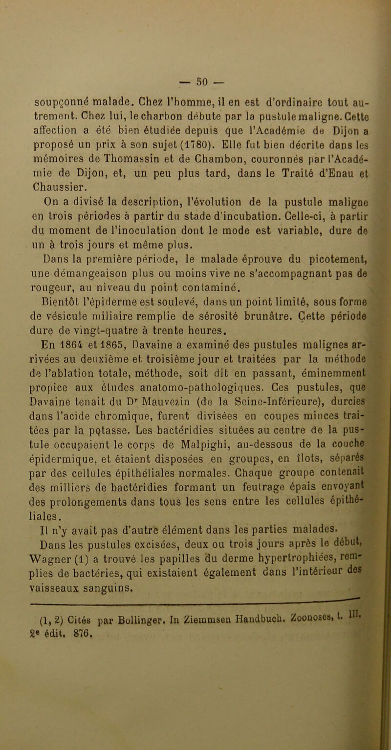 soupçonné malade. Chez l’homme, il en est d’ordinaire tout au- trement. Chez lui, lecharbon débute par la pustule maligne.Celte affection a été bien étudiée depuis que l’Académie de Dijon a proposé un prix à son sujet (1780). Elle fut bien décrite dans les mémoires de Thomassin et de Chambon, couronnés [>ar l’Acadé- mie de Dijon, et, un peu plus tard, dans le Traité d’Enau et Chaussier. On a divisé la description, l’évolution de la pustule maligne en trois périodes à partir du stade d’incubation. Celle-ci, à partir du moment de l’inoculation dont le mode est variable, dure de un à trois jours et même plus. Dans la première période, le malade éprouve du picotement, une démangeaison plus ou moins vive ne s’accompagnant pas de rougeur, au niveau du point contaminé. Bientôt l’épiderme est soulevé, dans un point limité, sous forme de vésicule miliaire remplie de sérosité brunâtre. Cette période dure de vingt-quatre à trente heures. En 1864 et 1865, Davaine a examiné des pustules malignes ar- rivées au deuxième et troisième jour et traitées par la méthode de l’ablation totale, méthode, soit dit en passant, éminemment propice aux études anatomo-pathologiques. Ces pustules, que Davaine tenait du D'' Mauvezin (de la Seine-Inférieure), durcies dans l’acide chromique, furent divisées en coupes minces trai- tées par la pgtasse. Les bactéridies situées au centre de la pus- tule occupaient le corps de Malpighi, au-dessous de la couche épidermique, et étaient disposées en groupes, en îlots, séparés par des cellules épithéliales normales. Chaque groupe contenait des milliers de bactéridies formant un feutrage épais envoyant des prolongements dans tous les sens entre les cellules épithé- liales. Il n’y avait pas d’autre élément dans les parties malades. Dans les pustules excisées, deux ou trois jours après le début, Wagner (1) a trouvé les papilles du derme hypertrophiées, rem- plies de bactéries, qui existaient également dans l’intérieur des vaisseaux sanguins. (1,2) Cités par Bollinger. In Ziemmsen Handbuch. Zoonoses, t. Hb édit. 876.