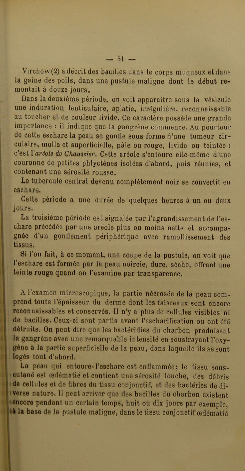Virchow (2) a décrit des bacilles dans le corps muqueux et dans la gaine des poils, dans une pustule maligne dont le début re- montait à douze jours. Dans la deuxième période, on voit apparaître sous la vésicule une induration lenticulaire, aplatie, irrégulière, reconnaissable au loucher et de couleur livide. Ce caractère possède une grande importance : il indique que la gangrène commence. Au pourtour de celte eschare la peau se gonfle sous forme d’une tumeur cir- culaire, molle et superficielle, pâle ou rouge, livide ou teintée : c’est Yaréole de Cliaussier. Cette aréole s’entoure elle-même d’une couronne de petites phlyctènes isolées d’abord, puis réunies, et contenant une sérosité rousse. Le tubercule central devenu complètement noir se convertit en eschare. Celte période a une durée de quelques heures à un ou deux Jours. La troisième période est signalée par l’agrandissement de l’es- chare précédée par une aréole plus ou moins nette et accompa- gnée d’un gonflement périphérique avec ramollissement des tissus. Si l’on fait, à ce moment, une coupe de la pustule, on voit que l’eschare est formée par la peau noircie, dure, sèche, offrant une teinte rouge quand on l’examine par transparence. 1 i t i- » i A l’examen microscopique, la partie nécrosée de la peau com- prend toute l’épaisseur du derme dont les faisceaux sont encore reconnaissables et conservés. Il n’y a plus de cellules visibles ni de bacilles. Ceux-ci sont partis avant l’escharification ou ont été détruits. On peut dire que les bactéridies du charbon produisent la gangrène avec une remarquable intensité en soustrayant l’oxy- gène à la partie superficielle de la peau, dans laquelle ils se sont logés tout d’abord. La peau qui entoure'l’eschare est enflammée; le tissu sous- cutané est œdématié et contient une sérosité louche, des débris de cellules et de fibres du tissu conjonctif, et des bactéries de di- verse nature. Il peut arriver que des bacilles du charbon existent ■encore pendant un certain temps, huit ou dix jours par exemple, i'à U base de la pustule maligne, dans le tissu conjonctif œdématié