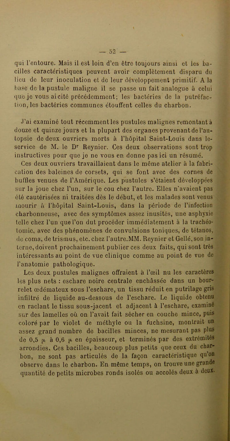 \ qui l’entoure. Mais il est loin d’en être toujours ainsi et les ba- cilles caractéristiques peuvent avoir complètement disparu du lieu de leur inoculation et de leur développement primitif. A la hase de la pustule maligne il se passe un fait analogue à celui que je vous ai cité précédemment; les bactéries de la putréfac- tion, les bactéries communes étouffent celles du charbon. J’ai examiné tout récemment les pustules malignes remontant à douze et quinze jours et la plupart des organes provenant de l’au- topsie de deux ouvriers morts à l’hôpital Saint-Louis dans le- service de M. le D* Reynier. Ces deux observations sont trop instructives pour que je ne vous en donne pas ici un résumé. Ces deux ouvriers travaillaient dans le même atelier à la fabri- cation des baleines de corsets, qui se font avec des cornes de buffles venues de l’Amérique. Les pustules s’étaient développées sur la joue chez l’un, sur le cou chez l’autre. Elles n'avaient pas été cautérisées ni traitées dès le début, et les malades sont venus mourir à l’hôpital Saint-Louis, dans la période de l’infection charbonneuse, avec des symptômes assez inusités, une asphyxie telle chez l’un que l’on dut procéder immédiatement à la trachéo- tomie, avec des phénomènes de convulsions toniques, de tétanos, (le coma, de trismus, etc. chez l’autre.MM. Reynier et Gellé, son in- terne, doivent prochainement publier ces deux faits, qui sont très intéressants au point de vue clinique comme au point de vue de l’anatomie pathologique. Les deux pustules malignes offraient à l’œil nu les caractères les plus nets : eschare noire centrale enchâssée dans un bour- relet œdémateux sous l’eschare, un tissu réduit en putrilage gris infiltré de liquide au-dessous de l’eschare. Le liquide obtenu on raclant le tissu sous-jacent et adjacent à l’eschare, examiné sur des lamelles où on l’avait fait sécher en couche mince, puis coloré par le violet de méthyle ou la fuchsine, montrait un assez grand nombre de bacilles minces, ne mesurant pas plus de 0,5 (/. à 0,6 p. en épaisseur, et terminés par des extrémités arrondies. Ces bacilles, beaucoup plus petits que ceux du char- bon, ne sont pas articulés de la façon caractéristique qu’on observe dans le charbon. En même temps, on trouve une grande quantité de petits microbes ronds isolés ou accolés deux à deux.