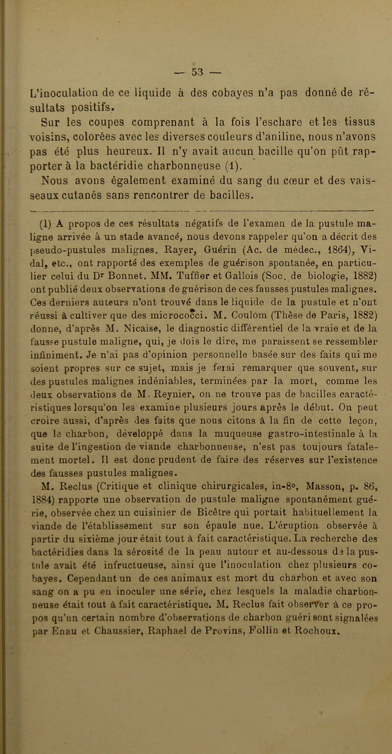L’inoculation de ce liquide à des cobayes n’a pas donné de ré- sultats positifs. Sur les coupes comprenant à la fois l’eschare et les tissus voisins, colorées avec les diverses couleurs d’aniline, nous n’avons pas été plus heureux. Il n’y avait aucun bacille qu’on pût rap- porter à la bactéridie charbonneuse (1). Nous avons également examiné du sang du cœur et des vais- seaux cutanés sans rencontrer de bacilles. (1) A propos de ces résultats négatifs de l’exanaen de la pustule ma- ligne arrivée à un stade avancé, nous devons rappeler qu’on a décrit des pseudo-pustules malignes. Rayer, Guérin (Ac. de médec., 1864), Vi- dal, etc., ont rapporté des exemples de guérison spontanée, en particu- lier celui du Dr Bonnet. MM. Tuffier et Gallois (Soc. de biologie, 1882) ont publié deux observations de guérison de ces fausses pustules malignes. Ces derniers auteurs n’ont trouvé dans le liquide de la pustule et n’ont réussi à cultiver que des micrococci. M. Coulom (Thèse de Paris, 1882) donne, d’après M. Nicaise, le diagnostic différentiel de la vraie et de la fausse pustule maligne, qui, je dois le dire, me paraissent se ressembler infiniment. Je n’ai pas d’opinion personnelle basée sur des faits qui me soient propres sur ce sujet, mais je ferai remarquer que souvent, sur des pustules malignes indéniables, terminées par la mort, comme les deux observations de M. Reynier, on ne trouve pas de bacilles caracté- ristiques lorsqu’on les examine plusieurs jours après le début. On peut croire aussi, d’après des faits que nous citons â la fin de cette leçon, que le charbon, développé dans la muqueuse gastro-intestinale à la suite de l’ingestion de viande charbonneuse, n’est pas toujours fatale- ment mortel. Il est donc prudent de faire des réserves sur l’existence des fausses pustules malignes. M. Reclus (Critique et clinique chirurgicales, in-8«>, Masson, p. 86, 1884) rapporte une observation de pustule maligne spontanément gué- rie, observée chez un cuisinier de Bicètre qui portait habituellement la viande de l’établissement sur son épaule nue. L’éruption observée à partir du sixième jour était tout à fait caractéristique. La recherche des bactéridies dans la sérosité de la peau autour et au-dessous ds la pus- tule avait été infructueuse, ainsi que l’inoculation chez plusieurs co- bayes. Cependant un de ces animaux est mort du charbon et avec son sang on a pu eu inoculer une série, chez lesquels la maladie charbon- neuse était tout à fait caractéristique. M. Reclus fait observer à ce pro- pos qu’un certain nombre d’observations de charbon guéri sont signalées par Enau et Chaussier, Raphaël de Provins, Follin et Rochoux.