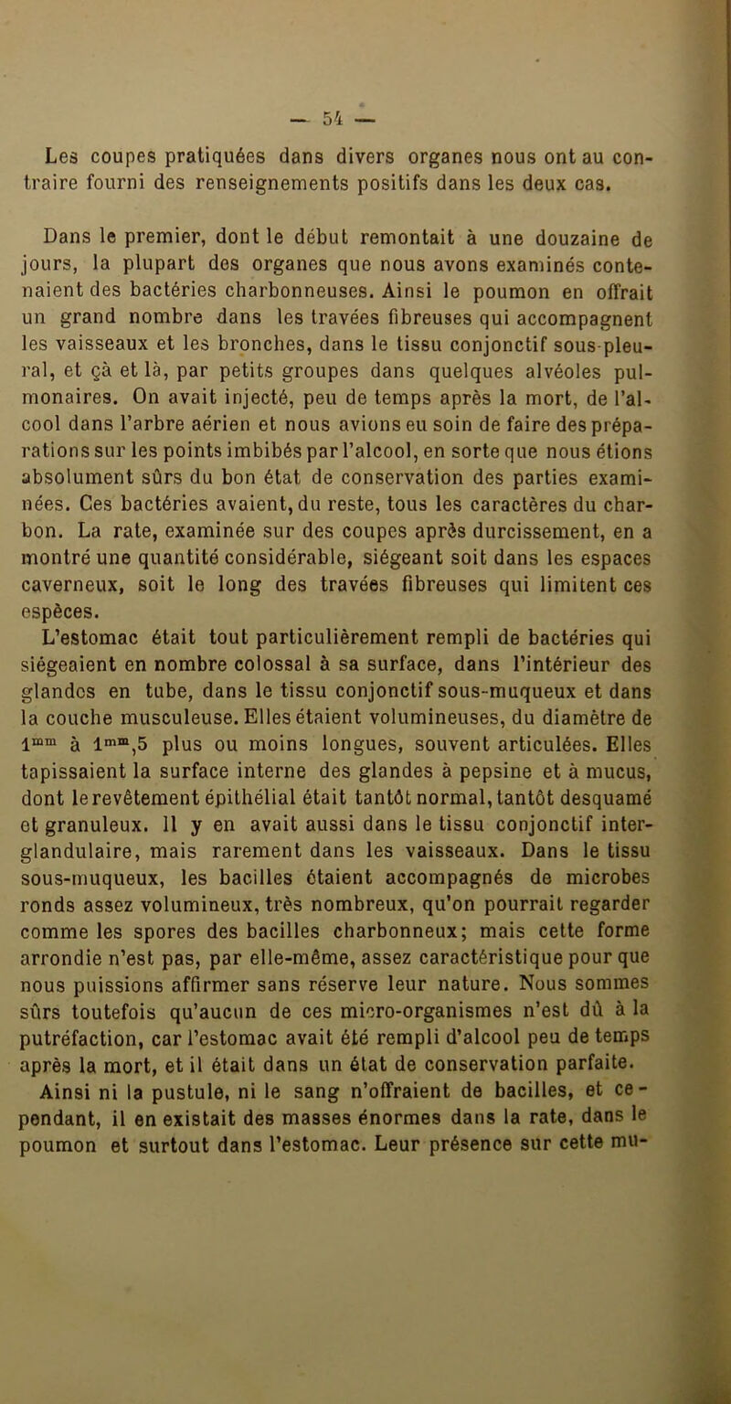 Les coupes pratiquées dans divers organes nous ont au con- traire fourni des renseignements positifs dans les deux cas. Dans le premier, dont le début remontait à une douzaine de jours, la plupart des organes que nous avons examinés conte- naient des bactéries charbonneuses. Ainsi le poumon en offrait un grand nombre dans les travées fibreuses qui accompagnent les vaisseaux et les bronches, dans le tissu conjonctif sous-pleu- ral, et çà et là, par petits groupes dans quelques alvéoles pul- monaires. On avait injecté, peu de temps après la mort, de l’al- cool dans l’arbre aérien et nous avions eu soin de faire des prépa- rations sur les points imbibés par l’alcool, en sorte que nous étions absolument sûrs du bon état de conservation des parties exami- nées. Ces bactéries avaient, du reste, tous les caractères du char- bon. La rate, examinée sur des coupes après durcissement, en a montré une quantité considérable, siégeant soit dans les espaces caverneux, soit le long des travées fibreuses qui limitent ces espèces. L’estomac était tout particulièrement rempli de bactéries qui siégeaient en nombre colossal à sa surface, dans l’intérieur des glandes en tube, dans le tissu conjonctif sous-muqueux et dans la couche musculeuse. Elles étaient volumineuses, du diamètre de l“m à plus OU moins longues, souvent articulées. Elles tapissaient la surface interne des glandes à pepsine et à mucus, dont le revêtement épithélial était tantôt normal, tantôt desquamé et granuleux. 11 y en avait aussi dans le tissu conjonctif inter- glandulaire, mais rarement dans les vaisseaux. Dans le tissu sous-muqueux, les bacilles ôtaient accompagnés de microbes ronds assez volumineux, très nombreux, qu’on pourrait regarder comme les spores des bacilles charbonneux; mais celte forme arrondie n’est pas, par elle-même, assez caractéristique pour que nous puissions affirmer sans réserve leur nature. Nous sommes sûrs toutefois qu’aucun de ces micro-organismes n’est dû à la putréfaction, car l’estomac avait été rempli d’alcool peu de temps après la mort, et il était dans un état de conservation parfaite. Ainsi ni la pustule, ni le sang n’offraient de bacilles, et ce- pendant, il en existait des masses énormes dans la rate, dans le poumon et surtout dans l’estomac. Leur présence sur cette mu-
