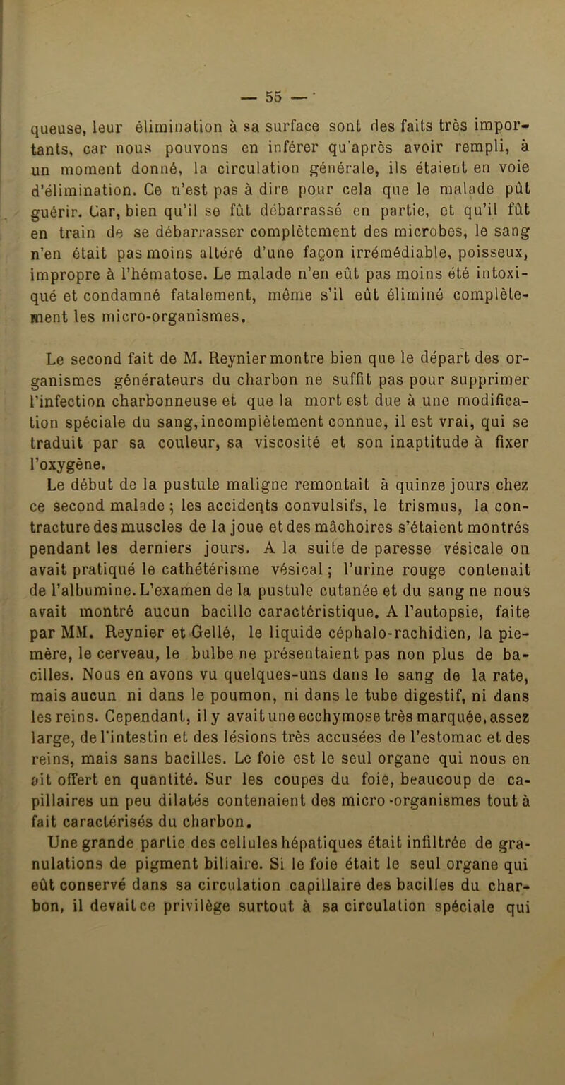 queuse, leur élimination à sa surface sont ries faits très impor- tants, car nous pouvons en inférer qu’après avoir rempli, à un moment donné, la circulation générale, ils étaient en voie d’élimination. Ce n’est pas à dire pour cela que le malade pût guérir. Car, bien qu’il se fût débarrassé en partie, et qu’il fût en train de se débarrasser complètement des microbes, le sang n’en était pas moins altéré d’une façon irrémédiable, poisseux, impropre à l’hématose. Le malade n’en eût pas moins été intoxi- qué et condamné fatalement, même s’il eût éliminé complète- ment les micro-organismes. Le second fait de M. Reynier montre bien que le départ des or- ganismes générateurs du charbon ne suffit pas pour supprimer l’infection charbonneuse et que la mort est due à une modifica- tion spéciale du sang, incomplètement connue, il est vrai, qui se traduit par sa couleur, sa viscosité et son inaptitude à fixer l’oxygène. Le début de la pustule maligne remontait à quinze jours chez ce second malade ; les accidents convulsifs, le trismus, la con- tracture des muscles de la joue et des mâchoires s’étaient montrés pendant les derniers jours. A la suite de paresse vésicale on avait pratiqué le cathétérisme vésical ; l’urine rouge contenait de l’albumine. L’examen de la pustule cutanée et du sang ne nous avait montré aucun bacille caractéristique. A l’autopsie, faite par MM. Reynier et Gellé, le liquide céphalo-rachidien, la pie- mère, le cerveau, le bulbe ne présentaient pas non plus de ba- cilles. Nous en avons vu quelques-uns dans le sang de la rate, mais aucun ni dans le poumon, ni dans le tube digestif, ni dans les reins. Cependant, il y avait une ecchymose très marquée, assez large, de l'intestin et des lésions très accusées de l’estomac et des reins, mais sans bacilles. Le foie est le seul organe qui nous en ait offert en quantité. Sur les coupes du foie, beaucoup de ca- pillaires un peu dilatés contenaient des micro-organismes tout à fait caractérisés du charbon. Une grande partie des cellules hépatiques était infiltrée de gra- nulations de pigment biliaire. Si le foie était le seul organe qui eût conservé dans sa circulation capillaire des bacilles du char- bon, il devait ce privilège surtout à sa circulation spéciale qui