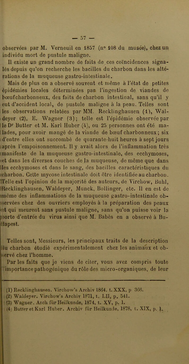 observées par M. Verneuil en 1857 (n‘> 108 du musée), chez un individu mort de pustule maligne. Il existe un grand nombre de faits de ces coïncidences signa- lés depuis qu’on recherche les bacilles du charbon dans les alté- rations de la muqueuse gastro-intestinale. Mais de plus on a observé souvent et même à l’état de petites épidémies locales déterminées par. l’ingestion de viandes de bœufcharbonneux, des faits de charbon intestinal, sans qu’il y eut d’accident local, de pustule maligne à la peau. Telles sont les observations relatées par MM. Recklinghausen (1), Wal- deyer (2), E. Wagner (3); telle est l’épidémie observée par ile Dr Butter et M. Karl Huber (4), ou 25 personnes ont été ma- lades, pour avoir mangé de la viande de bœuf charbonneux; six d’entre elles ont succombé de quarante-huit heures à sept jours .après l’empoisonnement. Il y avait alors de l’inflammation très ! manifeste de la muqueuse gastro-intestinale, des ecchymoses, œt dans les diverses couches de la muqueuse, de même que dans lies ecchymoses et dans le sang, des bacilles caractéristiques du ccharbon. Cette mycose intestinale doit être identifiée au charbon. ITelleest l’opinion de la majorité des auteurs, de Virchow, Buhl, IRecklinghausen, Waldeyer, Munck, Bollinger, etc. Il en est de iimême des inflammations de la muqueuse gastro-intestinale ob- iiervées chez des ouvriers employés à la préparation des peaux ^?t qui meurent sans pustule maligne, sans qu’on puisse voir la norte d’entrée du virus ainsi que M. Babès en a observé à Bu- liapest. Telles sont. Messieurs, les principaux traits de la description llu charbon étudié expérimentalement chez les animaux et ob- servé chez l’homme. Par les faits que je viens de citer, vous avez compris toute ‘importance pathogénique du rôle des micro-organiques, de leur (1) Recklinghausen. Virchow’s Archiv 1864. t. XXX, p .366. (2) Waldeyer. Virchow’s Archiv 1871, t. LU, p. 541. (3) Wagner. Arch fur Heilkunde, 1874, t. XV, p. 1. (4) Butter et Karl Huher. Archiv für Heilkunde, 1878, t. XIX, p. 1.