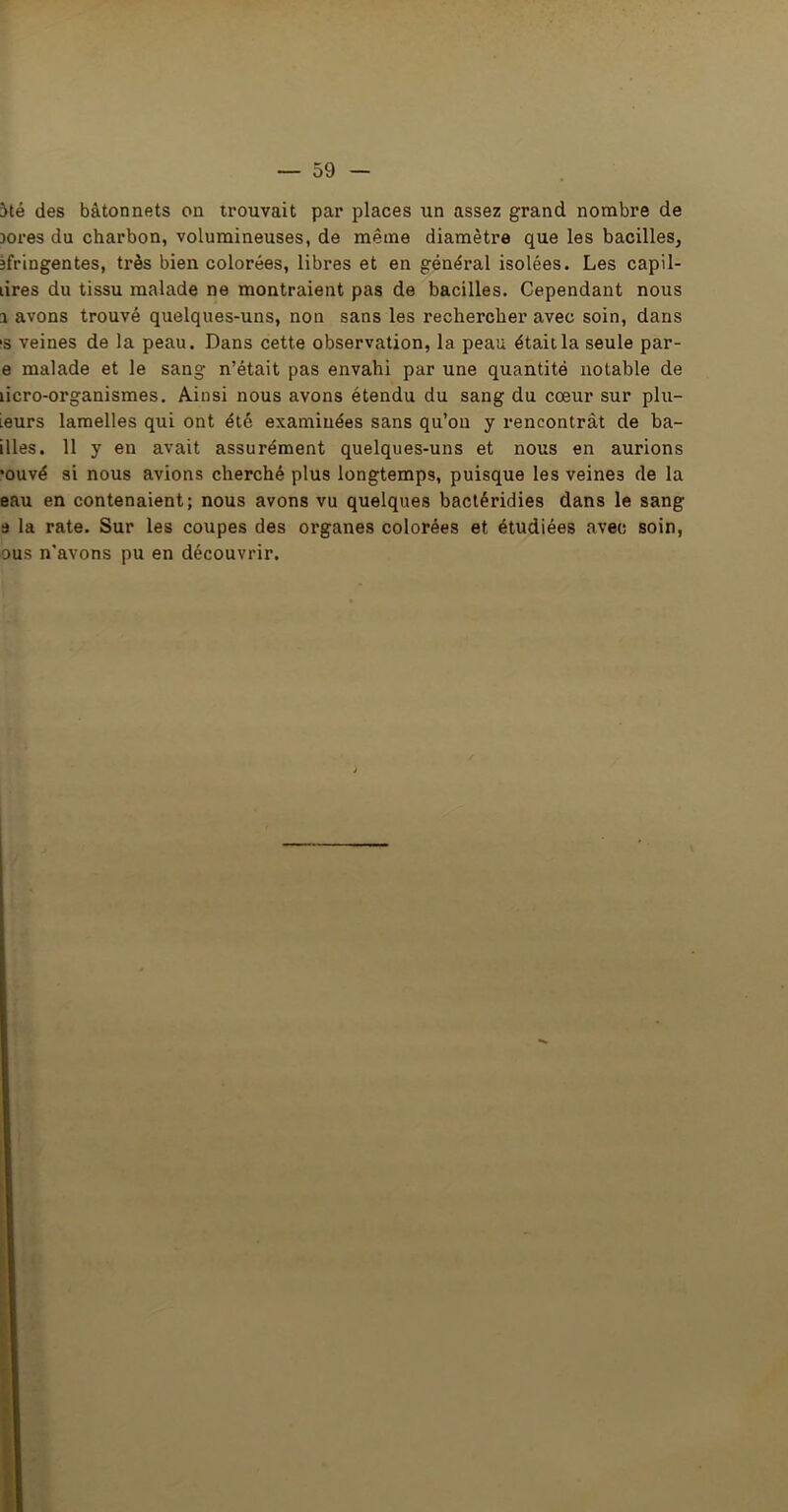 5té des bâtonnets on trouvait par places un assez grand nombre de Dores du charbon, volumineuses, de même diamètre que les bacilles, jfringentes, très bien colorées, libres et en général isolées. Les capil- lires du tissu malade ne montraient pas de bacilles. Cependant nous 1 avons trouvé quelques-uns, non sans les rechercher avec soin, dans is veines de la peau. Dans cette observation, la peau était la seule par- e malade et le sang n’était pas envahi par une quantité notable de licro-organismes. Ainsi nous avons étendu du sang du cœur sur plu- leurs lamelles qui ont été examinées sans qu’on y rencontrât de ba- illes. 11 y en avait assurément quelques-uns et nous en aurions •ouvé si nous avions cherché plus longtemps, puisque les veines de la eau en contenaient; nous avons vu quelques bactéridies dans le sang a la rate. Sur les coupes des organes colorées et étudiées avec soin, ous n’avons pu en découvrir.